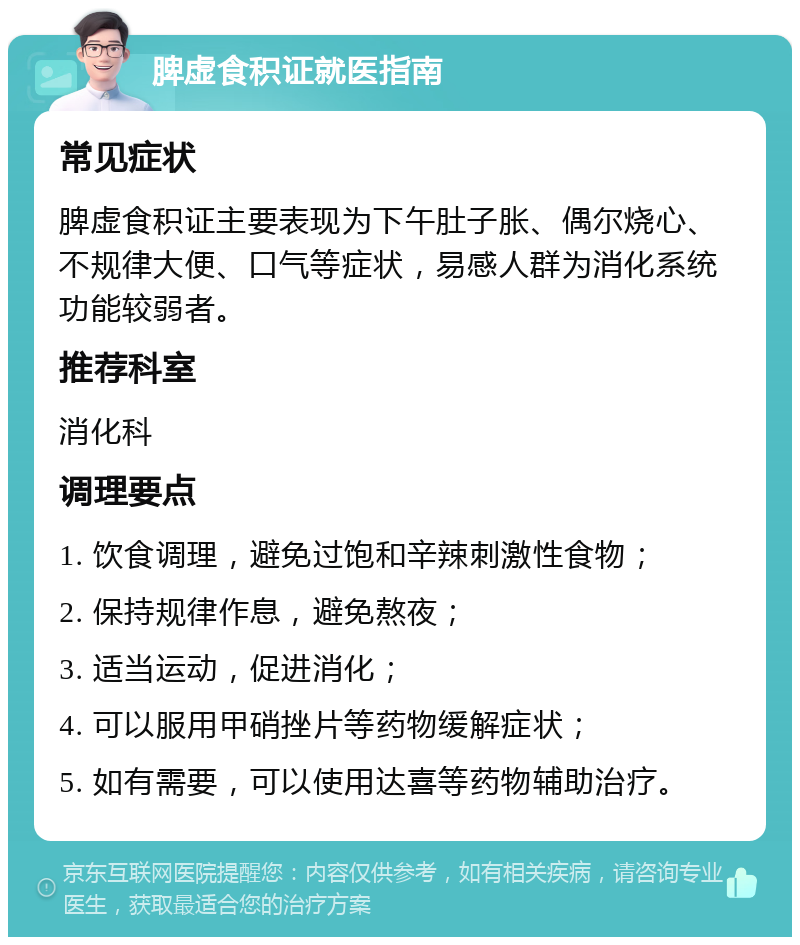 脾虚食积证就医指南 常见症状 脾虚食积证主要表现为下午肚子胀、偶尔烧心、不规律大便、口气等症状，易感人群为消化系统功能较弱者。 推荐科室 消化科 调理要点 1. 饮食调理，避免过饱和辛辣刺激性食物； 2. 保持规律作息，避免熬夜； 3. 适当运动，促进消化； 4. 可以服用甲硝挫片等药物缓解症状； 5. 如有需要，可以使用达喜等药物辅助治疗。