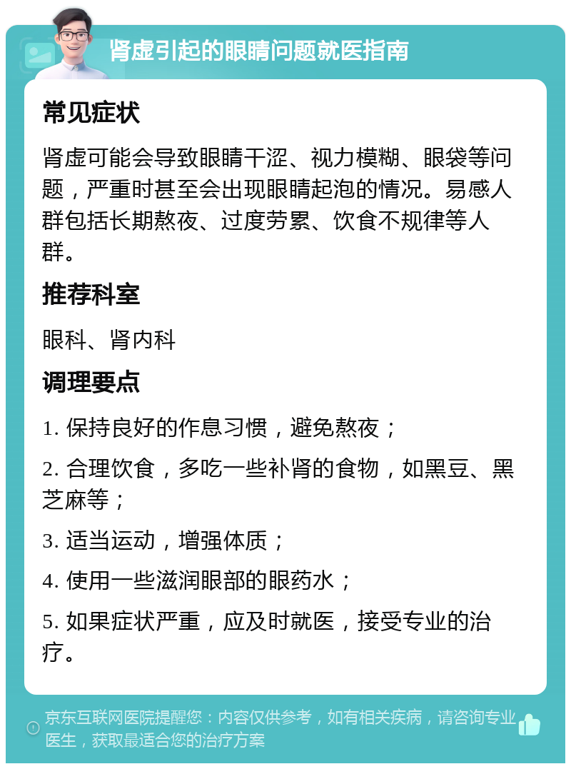 肾虚引起的眼睛问题就医指南 常见症状 肾虚可能会导致眼睛干涩、视力模糊、眼袋等问题，严重时甚至会出现眼睛起泡的情况。易感人群包括长期熬夜、过度劳累、饮食不规律等人群。 推荐科室 眼科、肾内科 调理要点 1. 保持良好的作息习惯，避免熬夜； 2. 合理饮食，多吃一些补肾的食物，如黑豆、黑芝麻等； 3. 适当运动，增强体质； 4. 使用一些滋润眼部的眼药水； 5. 如果症状严重，应及时就医，接受专业的治疗。