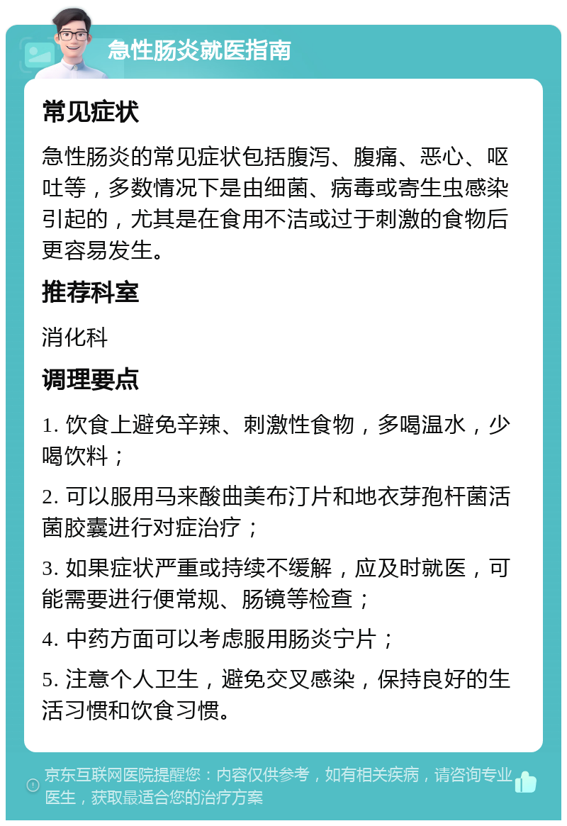 急性肠炎就医指南 常见症状 急性肠炎的常见症状包括腹泻、腹痛、恶心、呕吐等，多数情况下是由细菌、病毒或寄生虫感染引起的，尤其是在食用不洁或过于刺激的食物后更容易发生。 推荐科室 消化科 调理要点 1. 饮食上避免辛辣、刺激性食物，多喝温水，少喝饮料； 2. 可以服用马来酸曲美布汀片和地衣芽孢杆菌活菌胶囊进行对症治疗； 3. 如果症状严重或持续不缓解，应及时就医，可能需要进行便常规、肠镜等检查； 4. 中药方面可以考虑服用肠炎宁片； 5. 注意个人卫生，避免交叉感染，保持良好的生活习惯和饮食习惯。