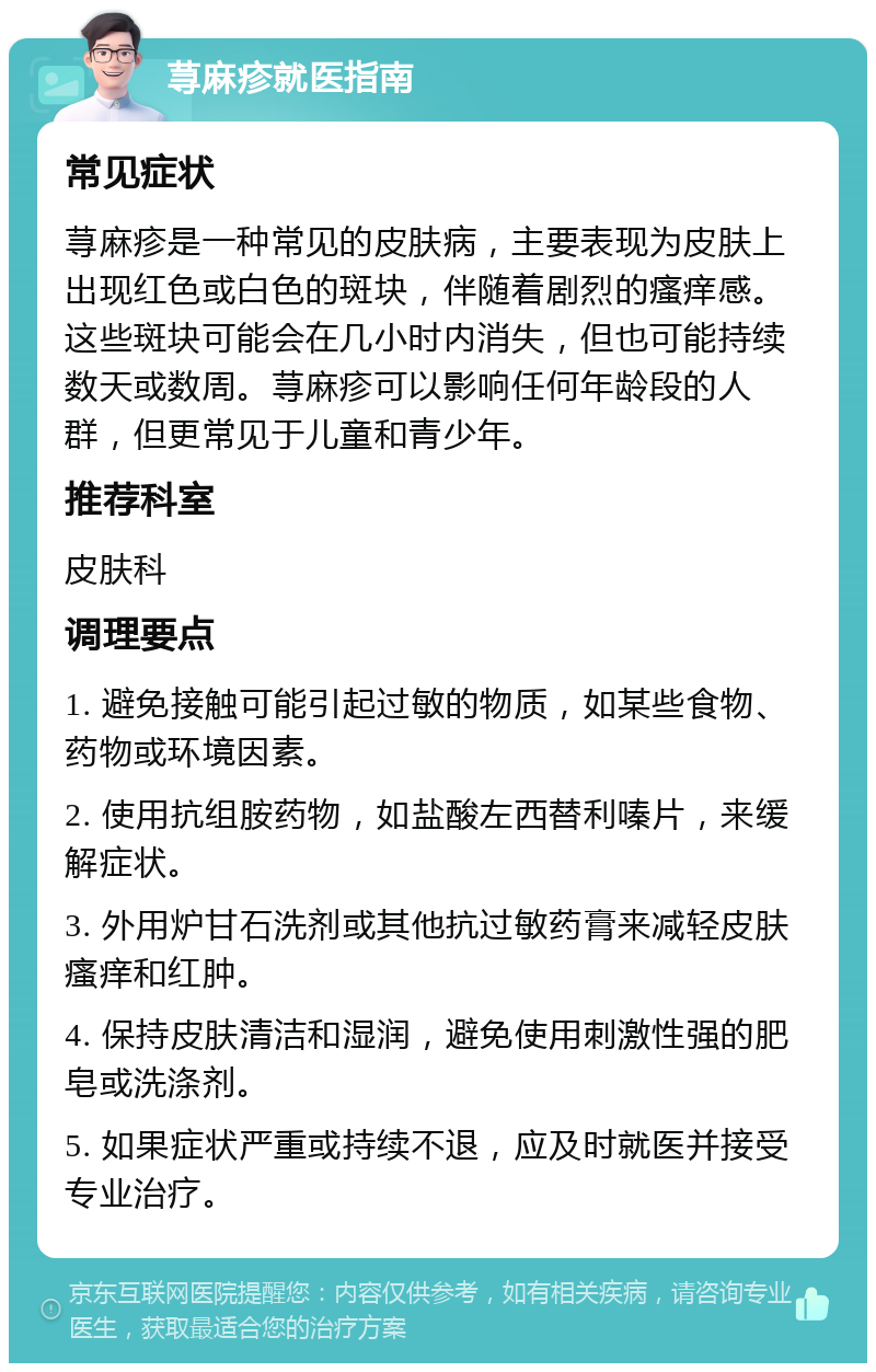 荨麻疹就医指南 常见症状 荨麻疹是一种常见的皮肤病，主要表现为皮肤上出现红色或白色的斑块，伴随着剧烈的瘙痒感。这些斑块可能会在几小时内消失，但也可能持续数天或数周。荨麻疹可以影响任何年龄段的人群，但更常见于儿童和青少年。 推荐科室 皮肤科 调理要点 1. 避免接触可能引起过敏的物质，如某些食物、药物或环境因素。 2. 使用抗组胺药物，如盐酸左西替利嗪片，来缓解症状。 3. 外用炉甘石洗剂或其他抗过敏药膏来减轻皮肤瘙痒和红肿。 4. 保持皮肤清洁和湿润，避免使用刺激性强的肥皂或洗涤剂。 5. 如果症状严重或持续不退，应及时就医并接受专业治疗。