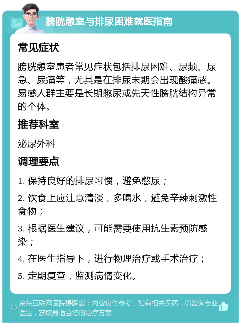 膀胱憩室与排尿困难就医指南 常见症状 膀胱憩室患者常见症状包括排尿困难、尿频、尿急、尿痛等，尤其是在排尿末期会出现酸痛感。易感人群主要是长期憋尿或先天性膀胱结构异常的个体。 推荐科室 泌尿外科 调理要点 1. 保持良好的排尿习惯，避免憋尿； 2. 饮食上应注意清淡，多喝水，避免辛辣刺激性食物； 3. 根据医生建议，可能需要使用抗生素预防感染； 4. 在医生指导下，进行物理治疗或手术治疗； 5. 定期复查，监测病情变化。