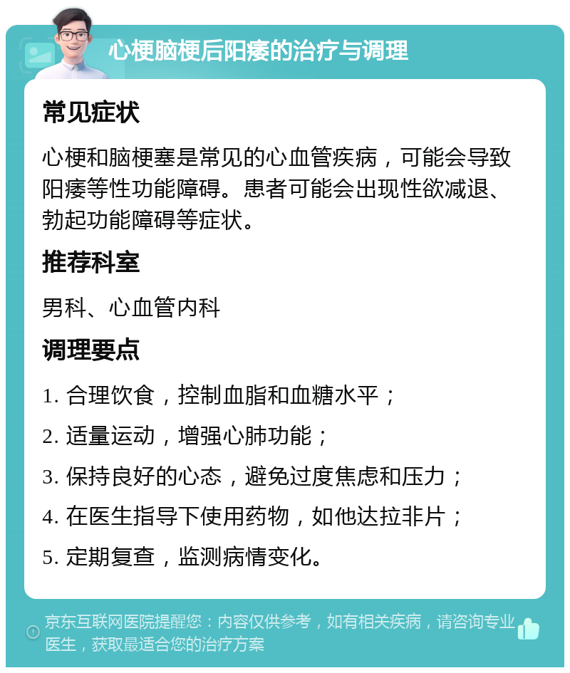 心梗脑梗后阳痿的治疗与调理 常见症状 心梗和脑梗塞是常见的心血管疾病，可能会导致阳痿等性功能障碍。患者可能会出现性欲减退、勃起功能障碍等症状。 推荐科室 男科、心血管内科 调理要点 1. 合理饮食，控制血脂和血糖水平； 2. 适量运动，增强心肺功能； 3. 保持良好的心态，避免过度焦虑和压力； 4. 在医生指导下使用药物，如他达拉非片； 5. 定期复查，监测病情变化。