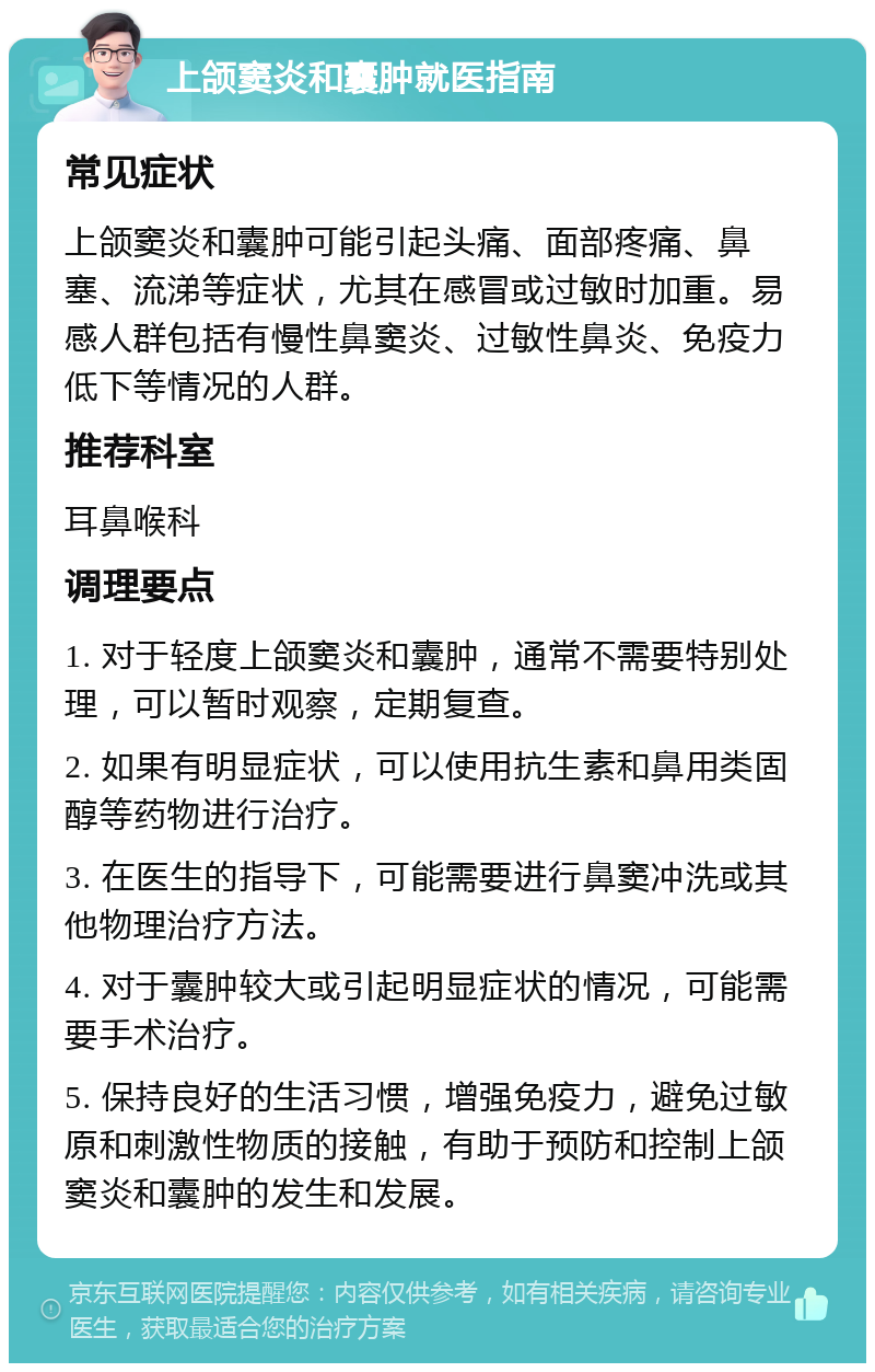 上颌窦炎和囊肿就医指南 常见症状 上颌窦炎和囊肿可能引起头痛、面部疼痛、鼻塞、流涕等症状，尤其在感冒或过敏时加重。易感人群包括有慢性鼻窦炎、过敏性鼻炎、免疫力低下等情况的人群。 推荐科室 耳鼻喉科 调理要点 1. 对于轻度上颌窦炎和囊肿，通常不需要特别处理，可以暂时观察，定期复查。 2. 如果有明显症状，可以使用抗生素和鼻用类固醇等药物进行治疗。 3. 在医生的指导下，可能需要进行鼻窦冲洗或其他物理治疗方法。 4. 对于囊肿较大或引起明显症状的情况，可能需要手术治疗。 5. 保持良好的生活习惯，增强免疫力，避免过敏原和刺激性物质的接触，有助于预防和控制上颌窦炎和囊肿的发生和发展。