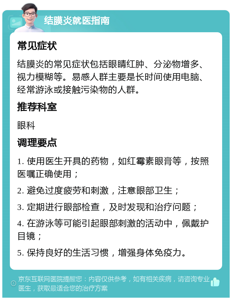 结膜炎就医指南 常见症状 结膜炎的常见症状包括眼睛红肿、分泌物增多、视力模糊等。易感人群主要是长时间使用电脑、经常游泳或接触污染物的人群。 推荐科室 眼科 调理要点 1. 使用医生开具的药物，如红霉素眼膏等，按照医嘱正确使用； 2. 避免过度疲劳和刺激，注意眼部卫生； 3. 定期进行眼部检查，及时发现和治疗问题； 4. 在游泳等可能引起眼部刺激的活动中，佩戴护目镜； 5. 保持良好的生活习惯，增强身体免疫力。