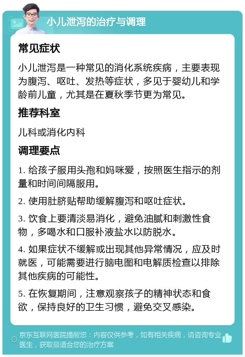 小儿泄泻的治疗与调理 常见症状 小儿泄泻是一种常见的消化系统疾病，主要表现为腹泻、呕吐、发热等症状，多见于婴幼儿和学龄前儿童，尤其是在夏秋季节更为常见。 推荐科室 儿科或消化内科 调理要点 1. 给孩子服用头孢和妈咪爱，按照医生指示的剂量和时间间隔服用。 2. 使用肚脐贴帮助缓解腹泻和呕吐症状。 3. 饮食上要清淡易消化，避免油腻和刺激性食物，多喝水和口服补液盐水以防脱水。 4. 如果症状不缓解或出现其他异常情况，应及时就医，可能需要进行脑电图和电解质检查以排除其他疾病的可能性。 5. 在恢复期间，注意观察孩子的精神状态和食欲，保持良好的卫生习惯，避免交叉感染。