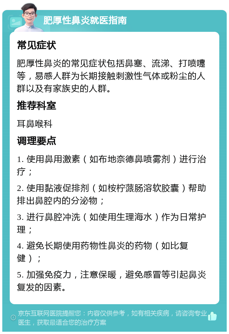 肥厚性鼻炎就医指南 常见症状 肥厚性鼻炎的常见症状包括鼻塞、流涕、打喷嚏等，易感人群为长期接触刺激性气体或粉尘的人群以及有家族史的人群。 推荐科室 耳鼻喉科 调理要点 1. 使用鼻用激素（如布地奈德鼻喷雾剂）进行治疗； 2. 使用黏液促排剂（如桉柠蒎肠溶软胶囊）帮助排出鼻腔内的分泌物； 3. 进行鼻腔冲洗（如使用生理海水）作为日常护理； 4. 避免长期使用药物性鼻炎的药物（如比复健）； 5. 加强免疫力，注意保暖，避免感冒等引起鼻炎复发的因素。