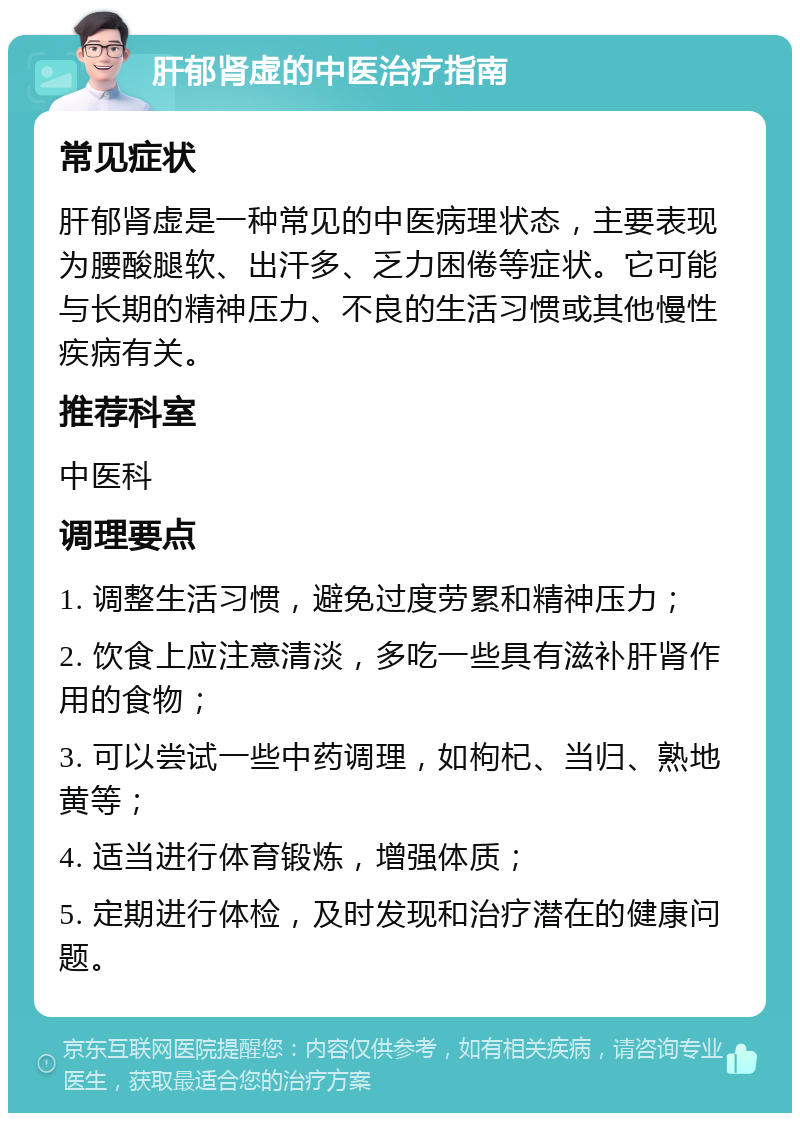 肝郁肾虚的中医治疗指南 常见症状 肝郁肾虚是一种常见的中医病理状态，主要表现为腰酸腿软、出汗多、乏力困倦等症状。它可能与长期的精神压力、不良的生活习惯或其他慢性疾病有关。 推荐科室 中医科 调理要点 1. 调整生活习惯，避免过度劳累和精神压力； 2. 饮食上应注意清淡，多吃一些具有滋补肝肾作用的食物； 3. 可以尝试一些中药调理，如枸杞、当归、熟地黄等； 4. 适当进行体育锻炼，增强体质； 5. 定期进行体检，及时发现和治疗潜在的健康问题。