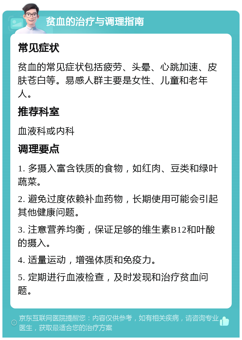 贫血的治疗与调理指南 常见症状 贫血的常见症状包括疲劳、头晕、心跳加速、皮肤苍白等。易感人群主要是女性、儿童和老年人。 推荐科室 血液科或内科 调理要点 1. 多摄入富含铁质的食物，如红肉、豆类和绿叶蔬菜。 2. 避免过度依赖补血药物，长期使用可能会引起其他健康问题。 3. 注意营养均衡，保证足够的维生素B12和叶酸的摄入。 4. 适量运动，增强体质和免疫力。 5. 定期进行血液检查，及时发现和治疗贫血问题。