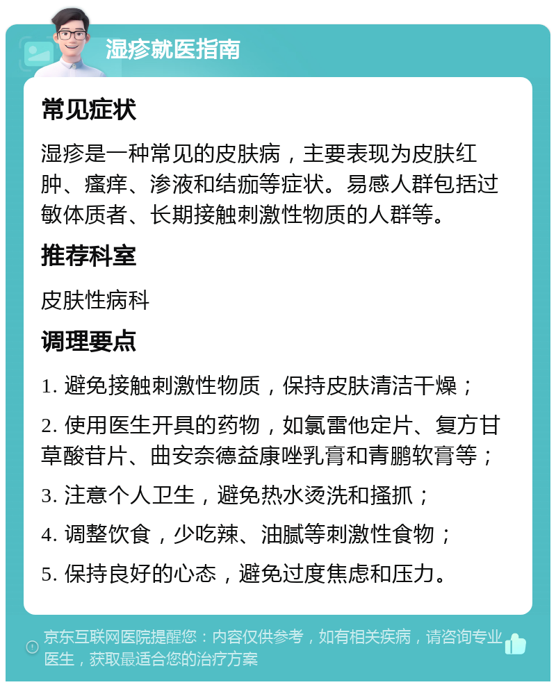 湿疹就医指南 常见症状 湿疹是一种常见的皮肤病，主要表现为皮肤红肿、瘙痒、渗液和结痂等症状。易感人群包括过敏体质者、长期接触刺激性物质的人群等。 推荐科室 皮肤性病科 调理要点 1. 避免接触刺激性物质，保持皮肤清洁干燥； 2. 使用医生开具的药物，如氯雷他定片、复方甘草酸苷片、曲安奈德益康唑乳膏和青鹏软膏等； 3. 注意个人卫生，避免热水烫洗和搔抓； 4. 调整饮食，少吃辣、油腻等刺激性食物； 5. 保持良好的心态，避免过度焦虑和压力。