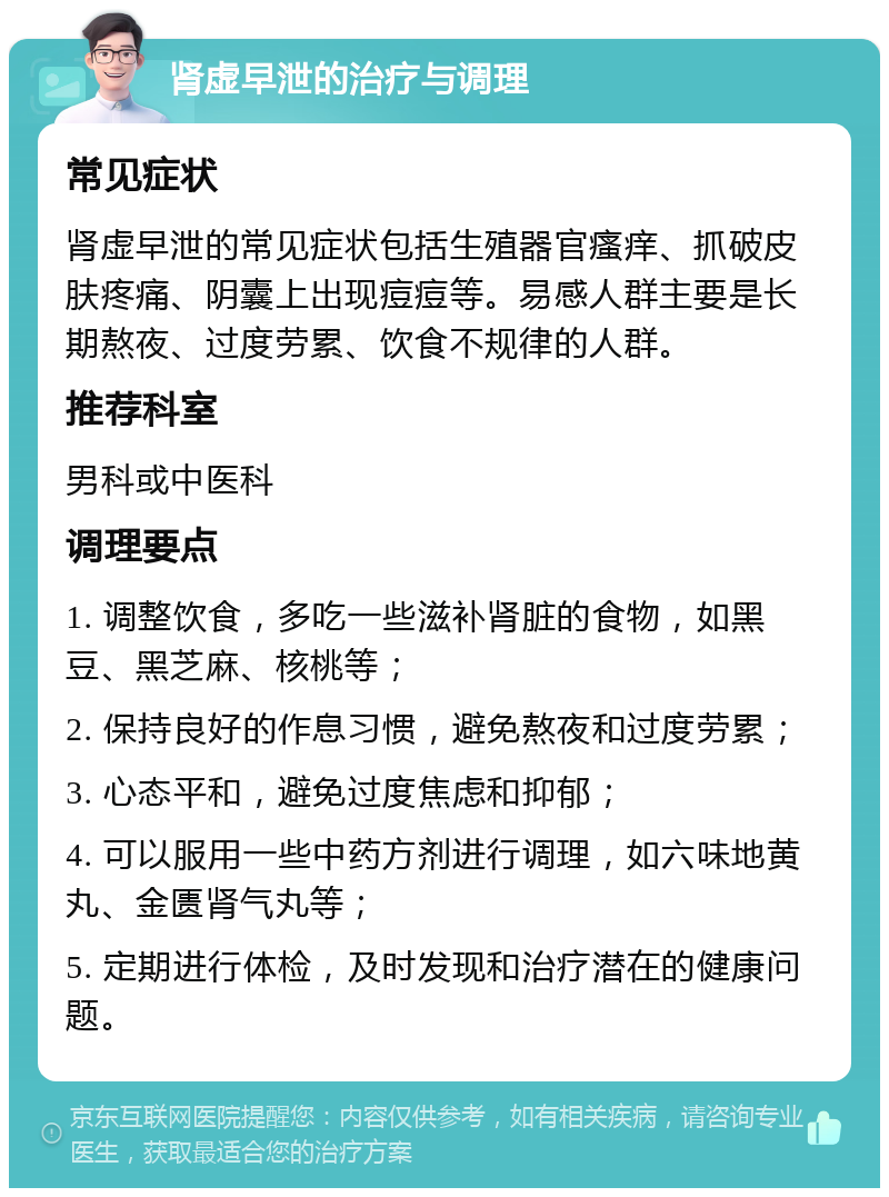 肾虚早泄的治疗与调理 常见症状 肾虚早泄的常见症状包括生殖器官瘙痒、抓破皮肤疼痛、阴囊上出现痘痘等。易感人群主要是长期熬夜、过度劳累、饮食不规律的人群。 推荐科室 男科或中医科 调理要点 1. 调整饮食，多吃一些滋补肾脏的食物，如黑豆、黑芝麻、核桃等； 2. 保持良好的作息习惯，避免熬夜和过度劳累； 3. 心态平和，避免过度焦虑和抑郁； 4. 可以服用一些中药方剂进行调理，如六味地黄丸、金匮肾气丸等； 5. 定期进行体检，及时发现和治疗潜在的健康问题。