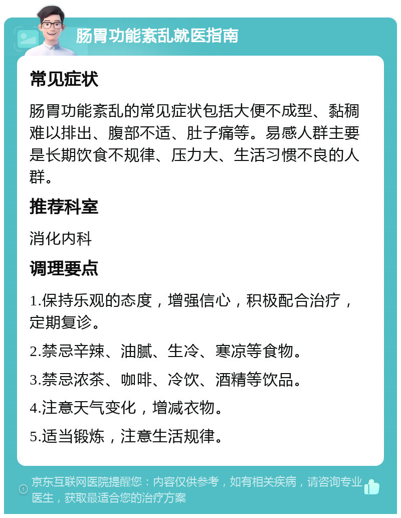 肠胃功能紊乱就医指南 常见症状 肠胃功能紊乱的常见症状包括大便不成型、黏稠难以排出、腹部不适、肚子痛等。易感人群主要是长期饮食不规律、压力大、生活习惯不良的人群。 推荐科室 消化内科 调理要点 1.保持乐观的态度，增强信心，积极配合治疗，定期复诊。 2.禁忌辛辣、油腻、生冷、寒凉等食物。 3.禁忌浓茶、咖啡、冷饮、酒精等饮品。 4.注意天气变化，增减衣物。 5.适当锻炼，注意生活规律。