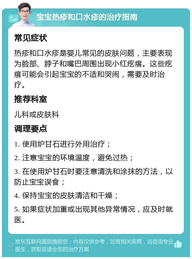 宝宝热疹和口水疹的治疗指南 常见症状 热疹和口水疹是婴儿常见的皮肤问题，主要表现为脸部、脖子和嘴巴周围出现小红疙瘩。这些疙瘩可能会引起宝宝的不适和哭闹，需要及时治疗。 推荐科室 儿科或皮肤科 调理要点 1. 使用炉甘石进行外用治疗； 2. 注意宝宝的环境温度，避免过热； 3. 在使用炉甘石时要注意清洗和涂抹的方法，以防止宝宝误食； 4. 保持宝宝的皮肤清洁和干燥； 5. 如果症状加重或出现其他异常情况，应及时就医。