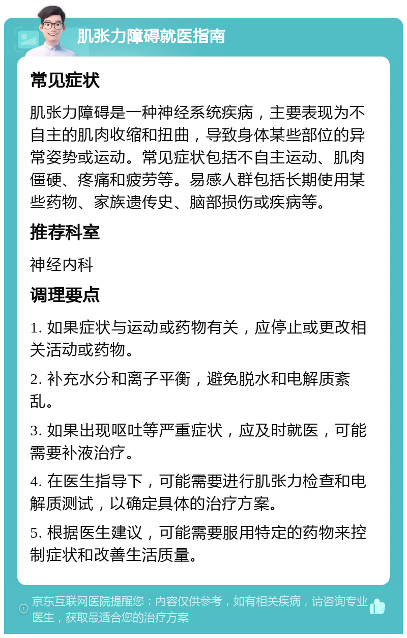 肌张力障碍就医指南 常见症状 肌张力障碍是一种神经系统疾病，主要表现为不自主的肌肉收缩和扭曲，导致身体某些部位的异常姿势或运动。常见症状包括不自主运动、肌肉僵硬、疼痛和疲劳等。易感人群包括长期使用某些药物、家族遗传史、脑部损伤或疾病等。 推荐科室 神经内科 调理要点 1. 如果症状与运动或药物有关，应停止或更改相关活动或药物。 2. 补充水分和离子平衡，避免脱水和电解质紊乱。 3. 如果出现呕吐等严重症状，应及时就医，可能需要补液治疗。 4. 在医生指导下，可能需要进行肌张力检查和电解质测试，以确定具体的治疗方案。 5. 根据医生建议，可能需要服用特定的药物来控制症状和改善生活质量。