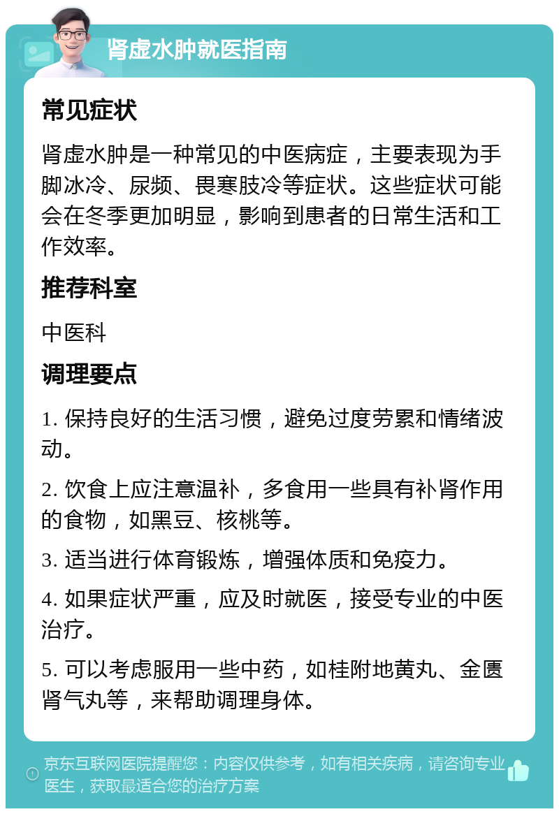 肾虚水肿就医指南 常见症状 肾虚水肿是一种常见的中医病症，主要表现为手脚冰冷、尿频、畏寒肢冷等症状。这些症状可能会在冬季更加明显，影响到患者的日常生活和工作效率。 推荐科室 中医科 调理要点 1. 保持良好的生活习惯，避免过度劳累和情绪波动。 2. 饮食上应注意温补，多食用一些具有补肾作用的食物，如黑豆、核桃等。 3. 适当进行体育锻炼，增强体质和免疫力。 4. 如果症状严重，应及时就医，接受专业的中医治疗。 5. 可以考虑服用一些中药，如桂附地黄丸、金匮肾气丸等，来帮助调理身体。