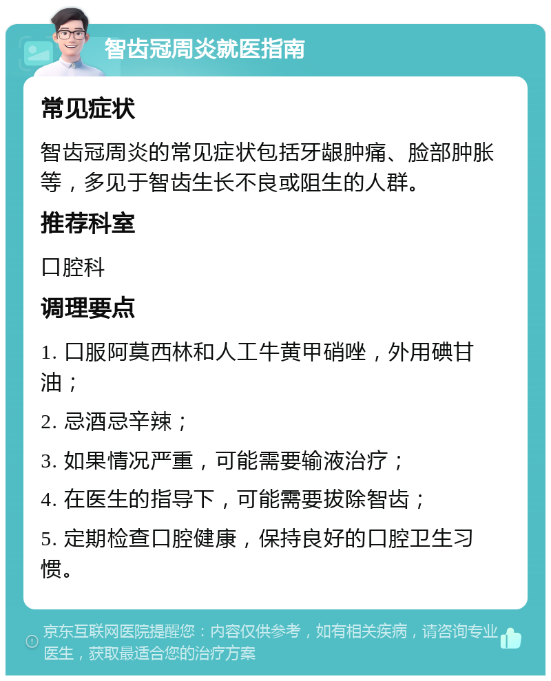 智齿冠周炎就医指南 常见症状 智齿冠周炎的常见症状包括牙龈肿痛、脸部肿胀等，多见于智齿生长不良或阻生的人群。 推荐科室 口腔科 调理要点 1. 口服阿莫西林和人工牛黄甲硝唑，外用碘甘油； 2. 忌酒忌辛辣； 3. 如果情况严重，可能需要输液治疗； 4. 在医生的指导下，可能需要拔除智齿； 5. 定期检查口腔健康，保持良好的口腔卫生习惯。