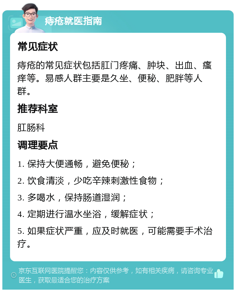 痔疮就医指南 常见症状 痔疮的常见症状包括肛门疼痛、肿块、出血、瘙痒等。易感人群主要是久坐、便秘、肥胖等人群。 推荐科室 肛肠科 调理要点 1. 保持大便通畅，避免便秘； 2. 饮食清淡，少吃辛辣刺激性食物； 3. 多喝水，保持肠道湿润； 4. 定期进行温水坐浴，缓解症状； 5. 如果症状严重，应及时就医，可能需要手术治疗。