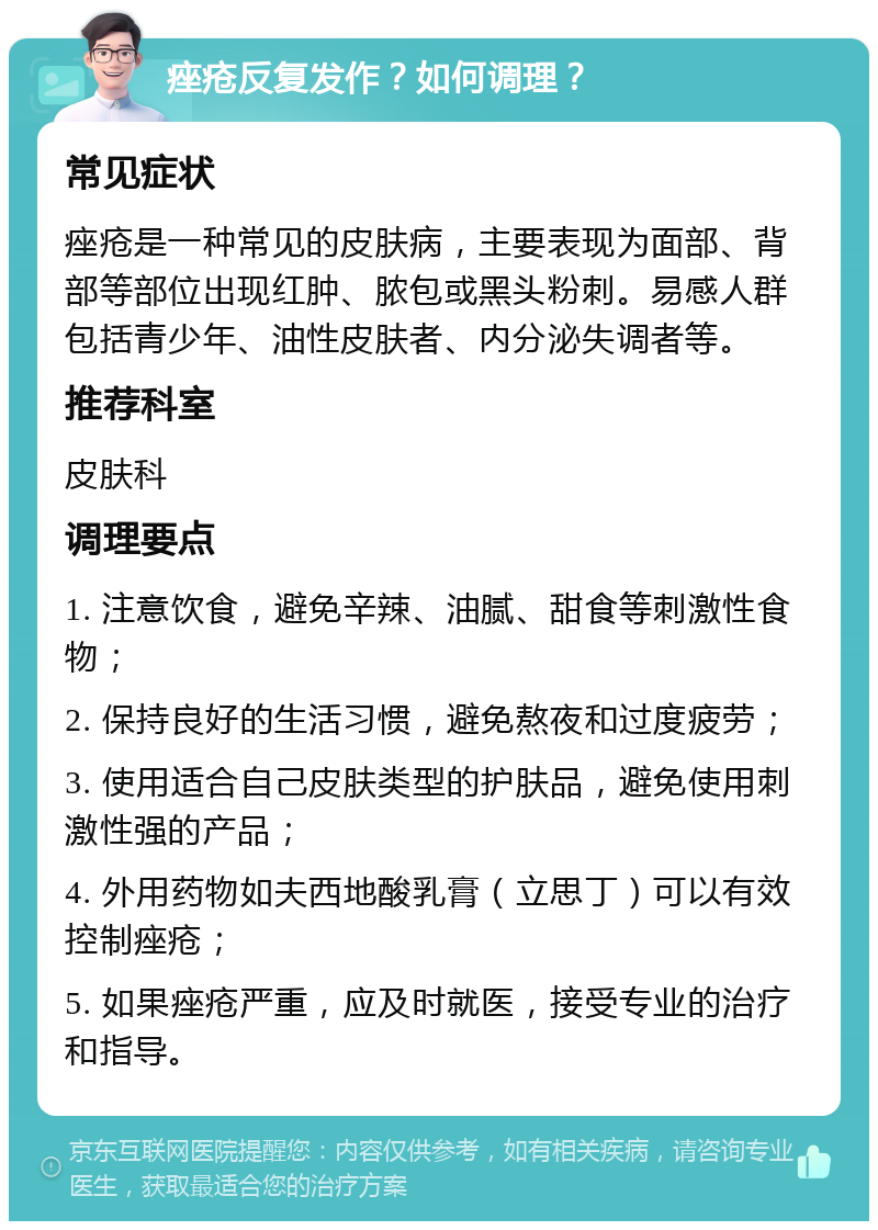 痤疮反复发作？如何调理？ 常见症状 痤疮是一种常见的皮肤病，主要表现为面部、背部等部位出现红肿、脓包或黑头粉刺。易感人群包括青少年、油性皮肤者、内分泌失调者等。 推荐科室 皮肤科 调理要点 1. 注意饮食，避免辛辣、油腻、甜食等刺激性食物； 2. 保持良好的生活习惯，避免熬夜和过度疲劳； 3. 使用适合自己皮肤类型的护肤品，避免使用刺激性强的产品； 4. 外用药物如夫西地酸乳膏（立思丁）可以有效控制痤疮； 5. 如果痤疮严重，应及时就医，接受专业的治疗和指导。