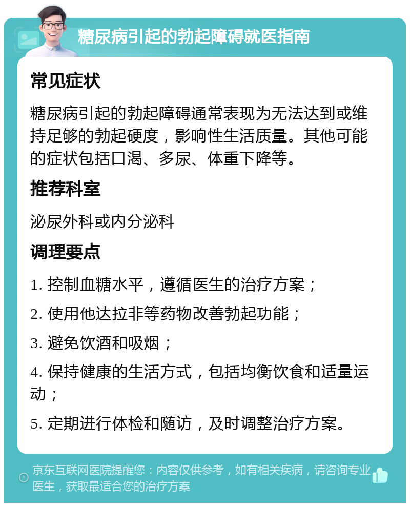 糖尿病引起的勃起障碍就医指南 常见症状 糖尿病引起的勃起障碍通常表现为无法达到或维持足够的勃起硬度，影响性生活质量。其他可能的症状包括口渴、多尿、体重下降等。 推荐科室 泌尿外科或内分泌科 调理要点 1. 控制血糖水平，遵循医生的治疗方案； 2. 使用他达拉非等药物改善勃起功能； 3. 避免饮酒和吸烟； 4. 保持健康的生活方式，包括均衡饮食和适量运动； 5. 定期进行体检和随访，及时调整治疗方案。