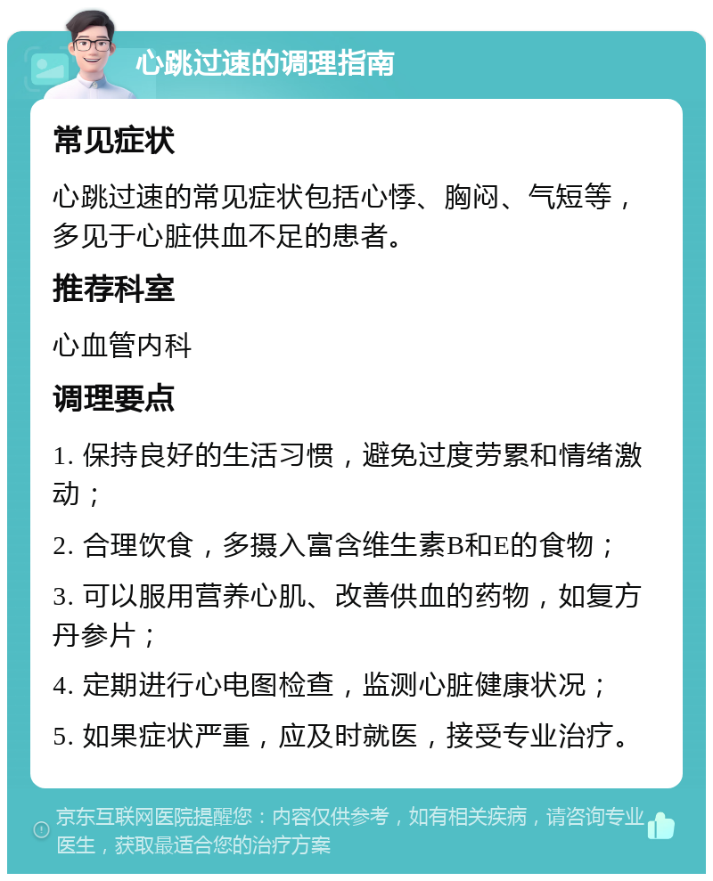 心跳过速的调理指南 常见症状 心跳过速的常见症状包括心悸、胸闷、气短等，多见于心脏供血不足的患者。 推荐科室 心血管内科 调理要点 1. 保持良好的生活习惯，避免过度劳累和情绪激动； 2. 合理饮食，多摄入富含维生素B和E的食物； 3. 可以服用营养心肌、改善供血的药物，如复方丹参片； 4. 定期进行心电图检查，监测心脏健康状况； 5. 如果症状严重，应及时就医，接受专业治疗。