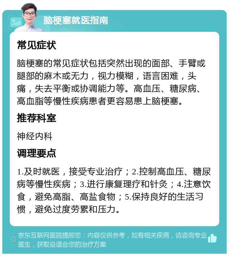 脑梗塞就医指南 常见症状 脑梗塞的常见症状包括突然出现的面部、手臂或腿部的麻木或无力，视力模糊，语言困难，头痛，失去平衡或协调能力等。高血压、糖尿病、高血脂等慢性疾病患者更容易患上脑梗塞。 推荐科室 神经内科 调理要点 1.及时就医，接受专业治疗；2.控制高血压、糖尿病等慢性疾病；3.进行康复理疗和针灸；4.注意饮食，避免高脂、高盐食物；5.保持良好的生活习惯，避免过度劳累和压力。