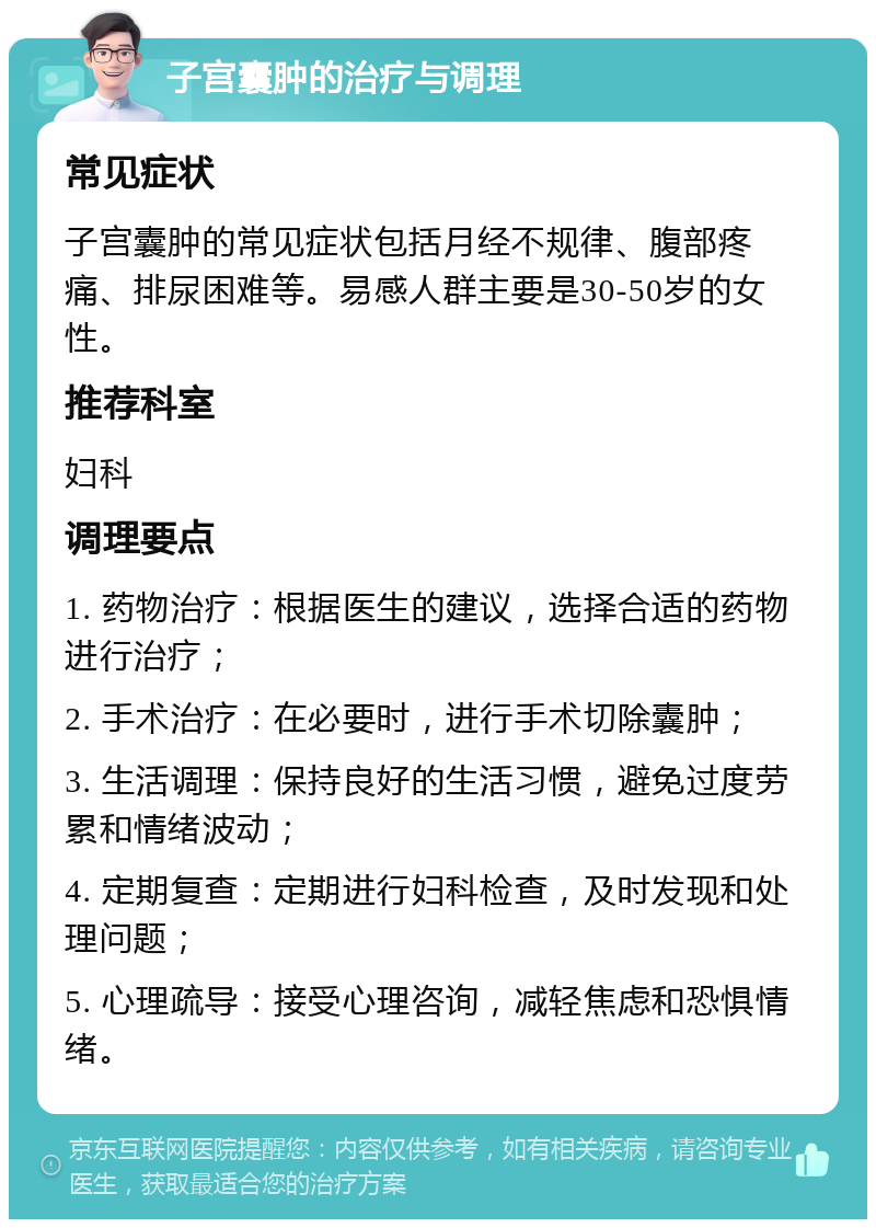 子宫囊肿的治疗与调理 常见症状 子宫囊肿的常见症状包括月经不规律、腹部疼痛、排尿困难等。易感人群主要是30-50岁的女性。 推荐科室 妇科 调理要点 1. 药物治疗：根据医生的建议，选择合适的药物进行治疗； 2. 手术治疗：在必要时，进行手术切除囊肿； 3. 生活调理：保持良好的生活习惯，避免过度劳累和情绪波动； 4. 定期复查：定期进行妇科检查，及时发现和处理问题； 5. 心理疏导：接受心理咨询，减轻焦虑和恐惧情绪。