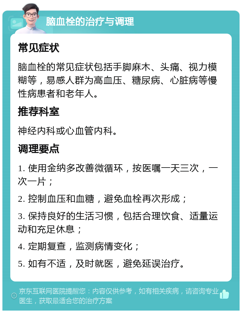 脑血栓的治疗与调理 常见症状 脑血栓的常见症状包括手脚麻木、头痛、视力模糊等，易感人群为高血压、糖尿病、心脏病等慢性病患者和老年人。 推荐科室 神经内科或心血管内科。 调理要点 1. 使用金纳多改善微循环，按医嘱一天三次，一次一片； 2. 控制血压和血糖，避免血栓再次形成； 3. 保持良好的生活习惯，包括合理饮食、适量运动和充足休息； 4. 定期复查，监测病情变化； 5. 如有不适，及时就医，避免延误治疗。