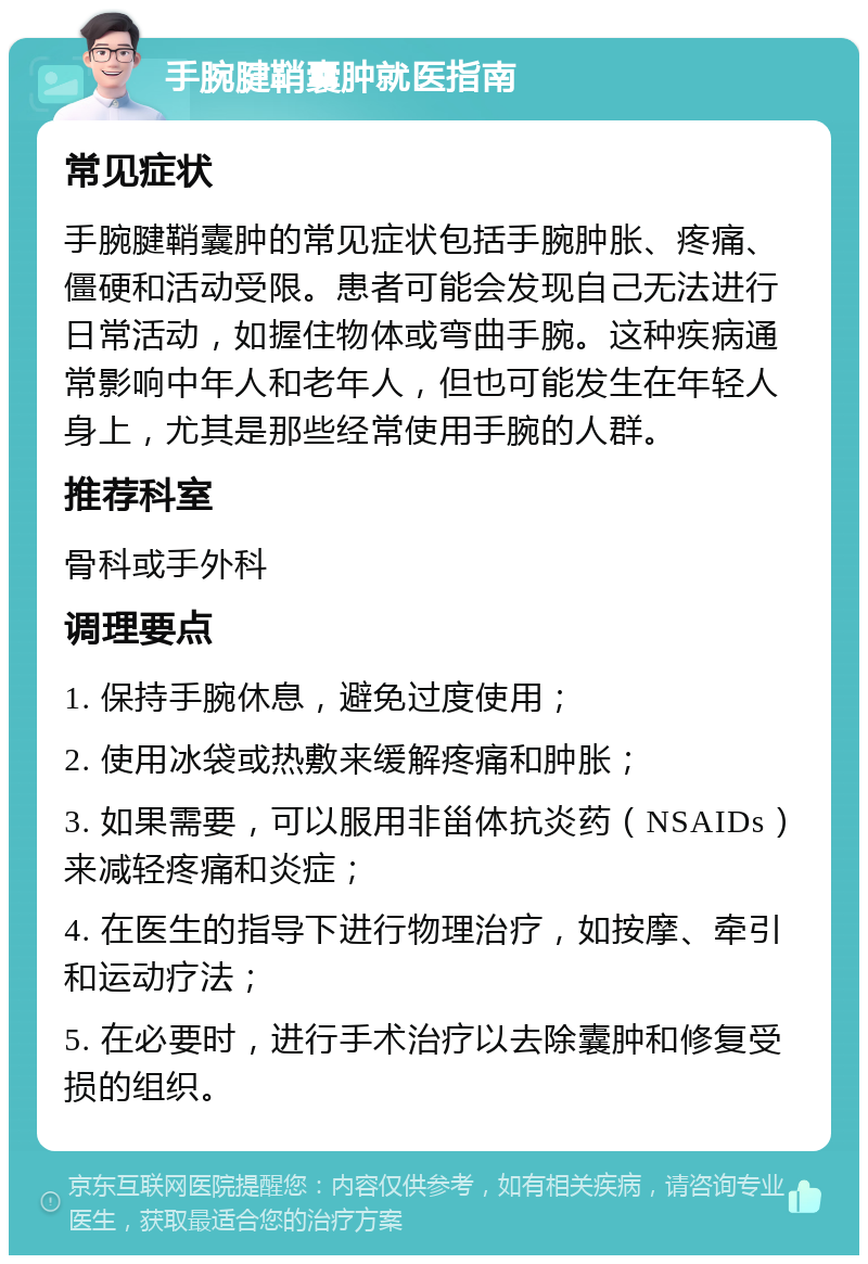 手腕腱鞘囊肿就医指南 常见症状 手腕腱鞘囊肿的常见症状包括手腕肿胀、疼痛、僵硬和活动受限。患者可能会发现自己无法进行日常活动，如握住物体或弯曲手腕。这种疾病通常影响中年人和老年人，但也可能发生在年轻人身上，尤其是那些经常使用手腕的人群。 推荐科室 骨科或手外科 调理要点 1. 保持手腕休息，避免过度使用； 2. 使用冰袋或热敷来缓解疼痛和肿胀； 3. 如果需要，可以服用非甾体抗炎药（NSAIDs）来减轻疼痛和炎症； 4. 在医生的指导下进行物理治疗，如按摩、牵引和运动疗法； 5. 在必要时，进行手术治疗以去除囊肿和修复受损的组织。