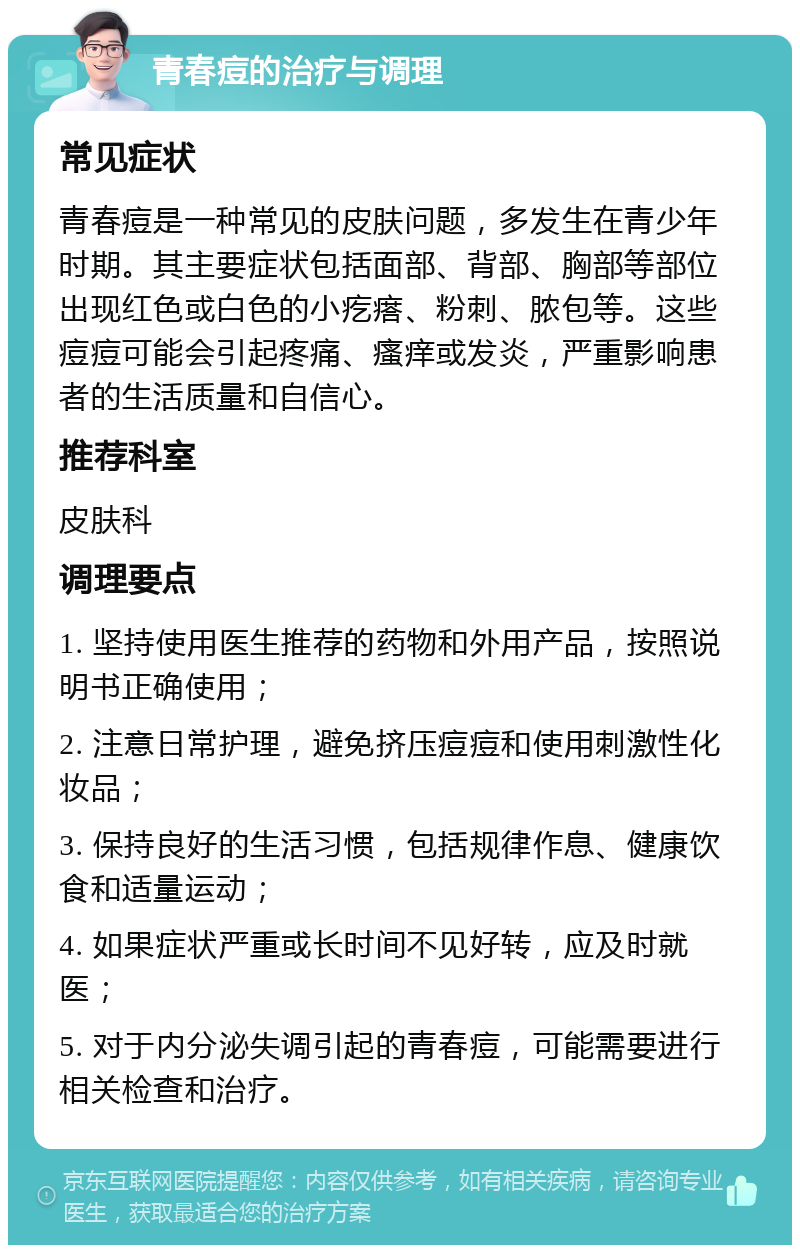 青春痘的治疗与调理 常见症状 青春痘是一种常见的皮肤问题，多发生在青少年时期。其主要症状包括面部、背部、胸部等部位出现红色或白色的小疙瘩、粉刺、脓包等。这些痘痘可能会引起疼痛、瘙痒或发炎，严重影响患者的生活质量和自信心。 推荐科室 皮肤科 调理要点 1. 坚持使用医生推荐的药物和外用产品，按照说明书正确使用； 2. 注意日常护理，避免挤压痘痘和使用刺激性化妆品； 3. 保持良好的生活习惯，包括规律作息、健康饮食和适量运动； 4. 如果症状严重或长时间不见好转，应及时就医； 5. 对于内分泌失调引起的青春痘，可能需要进行相关检查和治疗。