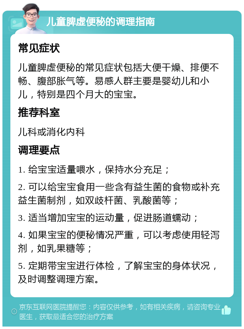 儿童脾虚便秘的调理指南 常见症状 儿童脾虚便秘的常见症状包括大便干燥、排便不畅、腹部胀气等。易感人群主要是婴幼儿和小儿，特别是四个月大的宝宝。 推荐科室 儿科或消化内科 调理要点 1. 给宝宝适量喂水，保持水分充足； 2. 可以给宝宝食用一些含有益生菌的食物或补充益生菌制剂，如双歧杆菌、乳酸菌等； 3. 适当增加宝宝的运动量，促进肠道蠕动； 4. 如果宝宝的便秘情况严重，可以考虑使用轻泻剂，如乳果糖等； 5. 定期带宝宝进行体检，了解宝宝的身体状况，及时调整调理方案。