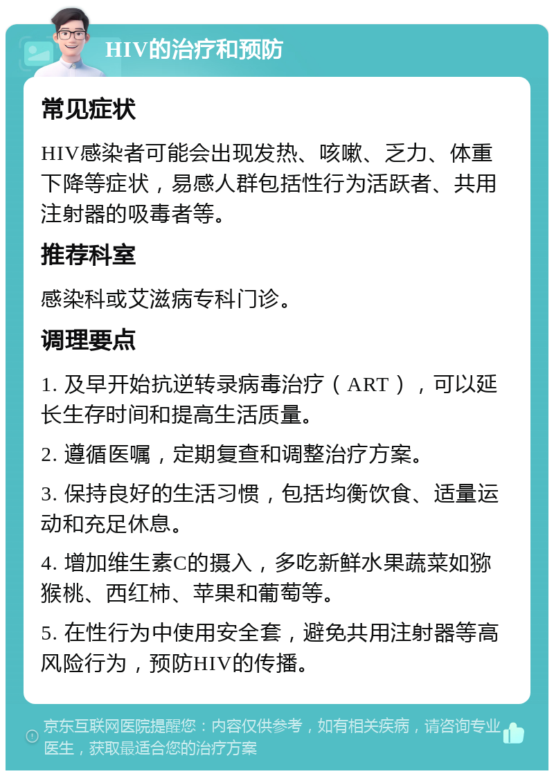 HIV的治疗和预防 常见症状 HIV感染者可能会出现发热、咳嗽、乏力、体重下降等症状，易感人群包括性行为活跃者、共用注射器的吸毒者等。 推荐科室 感染科或艾滋病专科门诊。 调理要点 1. 及早开始抗逆转录病毒治疗（ART），可以延长生存时间和提高生活质量。 2. 遵循医嘱，定期复查和调整治疗方案。 3. 保持良好的生活习惯，包括均衡饮食、适量运动和充足休息。 4. 增加维生素C的摄入，多吃新鲜水果蔬菜如猕猴桃、西红柿、苹果和葡萄等。 5. 在性行为中使用安全套，避免共用注射器等高风险行为，预防HIV的传播。