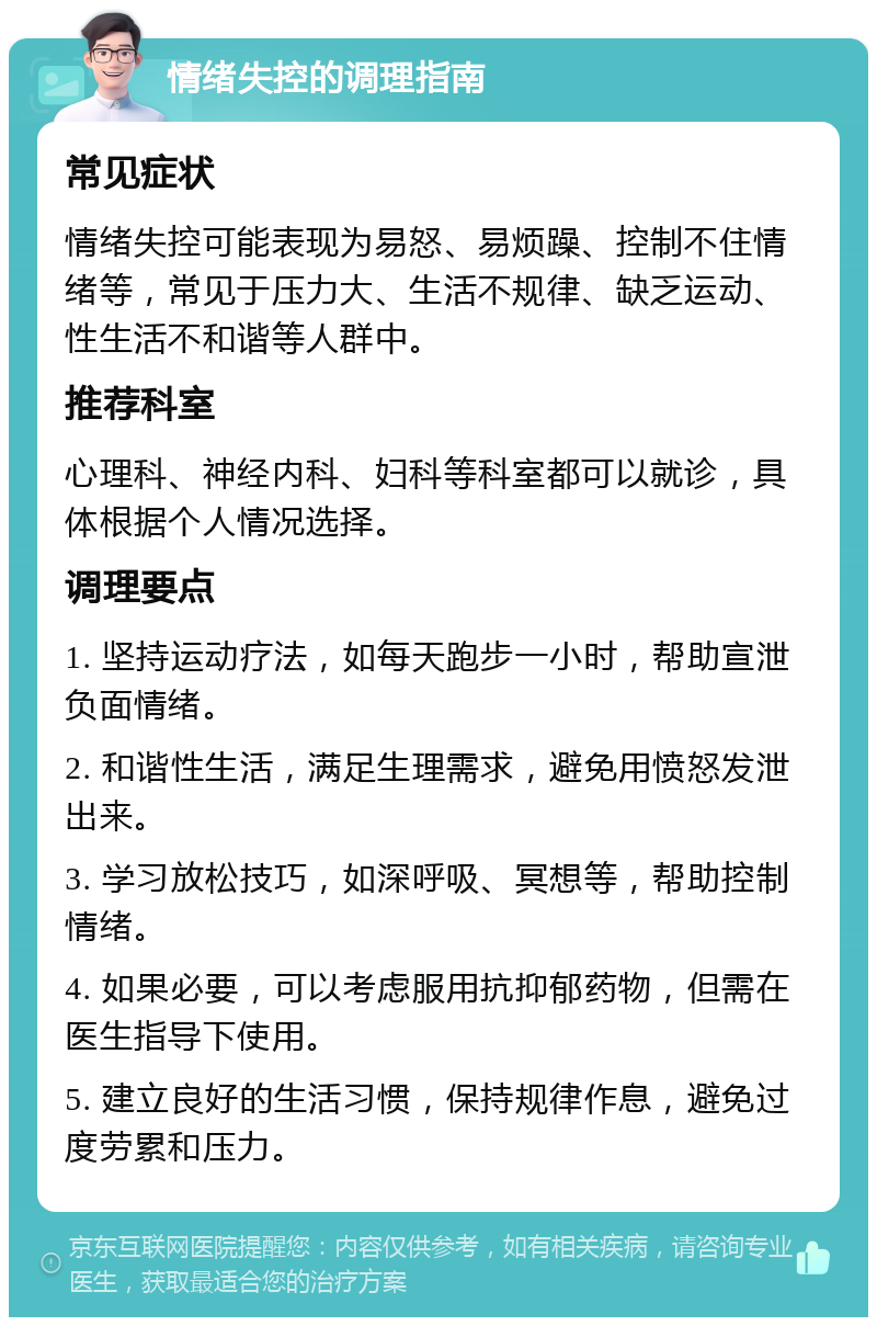 情绪失控的调理指南 常见症状 情绪失控可能表现为易怒、易烦躁、控制不住情绪等，常见于压力大、生活不规律、缺乏运动、性生活不和谐等人群中。 推荐科室 心理科、神经内科、妇科等科室都可以就诊，具体根据个人情况选择。 调理要点 1. 坚持运动疗法，如每天跑步一小时，帮助宣泄负面情绪。 2. 和谐性生活，满足生理需求，避免用愤怒发泄出来。 3. 学习放松技巧，如深呼吸、冥想等，帮助控制情绪。 4. 如果必要，可以考虑服用抗抑郁药物，但需在医生指导下使用。 5. 建立良好的生活习惯，保持规律作息，避免过度劳累和压力。