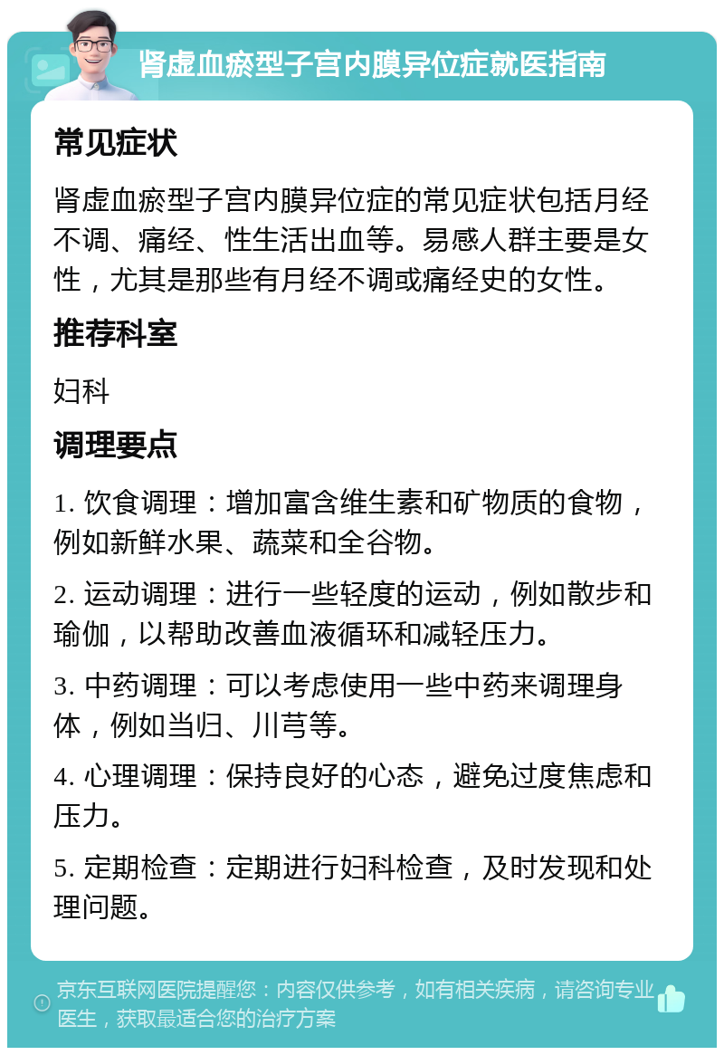 肾虚血瘀型子宫内膜异位症就医指南 常见症状 肾虚血瘀型子宫内膜异位症的常见症状包括月经不调、痛经、性生活出血等。易感人群主要是女性，尤其是那些有月经不调或痛经史的女性。 推荐科室 妇科 调理要点 1. 饮食调理：增加富含维生素和矿物质的食物，例如新鲜水果、蔬菜和全谷物。 2. 运动调理：进行一些轻度的运动，例如散步和瑜伽，以帮助改善血液循环和减轻压力。 3. 中药调理：可以考虑使用一些中药来调理身体，例如当归、川芎等。 4. 心理调理：保持良好的心态，避免过度焦虑和压力。 5. 定期检查：定期进行妇科检查，及时发现和处理问题。