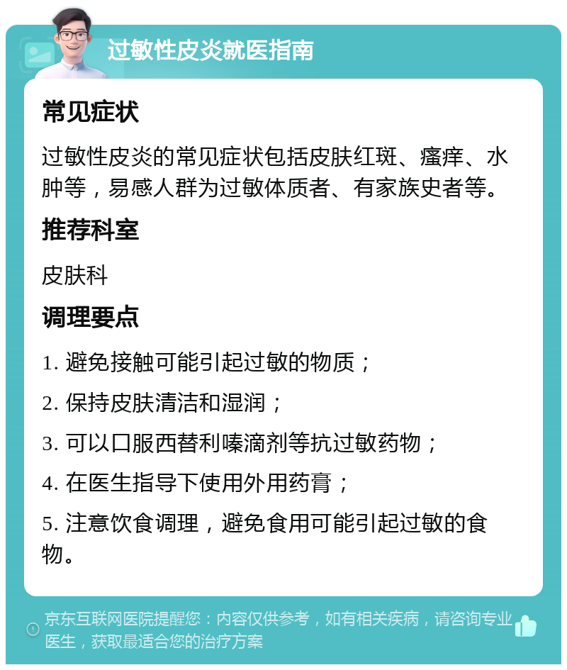 过敏性皮炎就医指南 常见症状 过敏性皮炎的常见症状包括皮肤红斑、瘙痒、水肿等，易感人群为过敏体质者、有家族史者等。 推荐科室 皮肤科 调理要点 1. 避免接触可能引起过敏的物质； 2. 保持皮肤清洁和湿润； 3. 可以口服西替利嗪滴剂等抗过敏药物； 4. 在医生指导下使用外用药膏； 5. 注意饮食调理，避免食用可能引起过敏的食物。