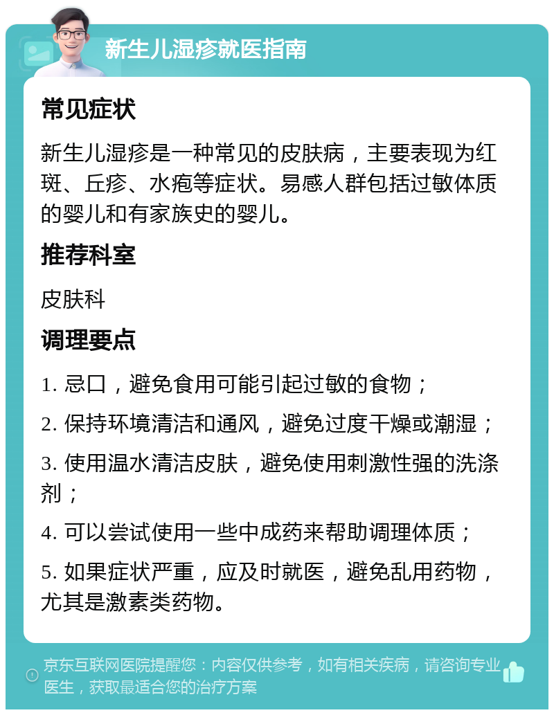 新生儿湿疹就医指南 常见症状 新生儿湿疹是一种常见的皮肤病，主要表现为红斑、丘疹、水疱等症状。易感人群包括过敏体质的婴儿和有家族史的婴儿。 推荐科室 皮肤科 调理要点 1. 忌口，避免食用可能引起过敏的食物； 2. 保持环境清洁和通风，避免过度干燥或潮湿； 3. 使用温水清洁皮肤，避免使用刺激性强的洗涤剂； 4. 可以尝试使用一些中成药来帮助调理体质； 5. 如果症状严重，应及时就医，避免乱用药物，尤其是激素类药物。