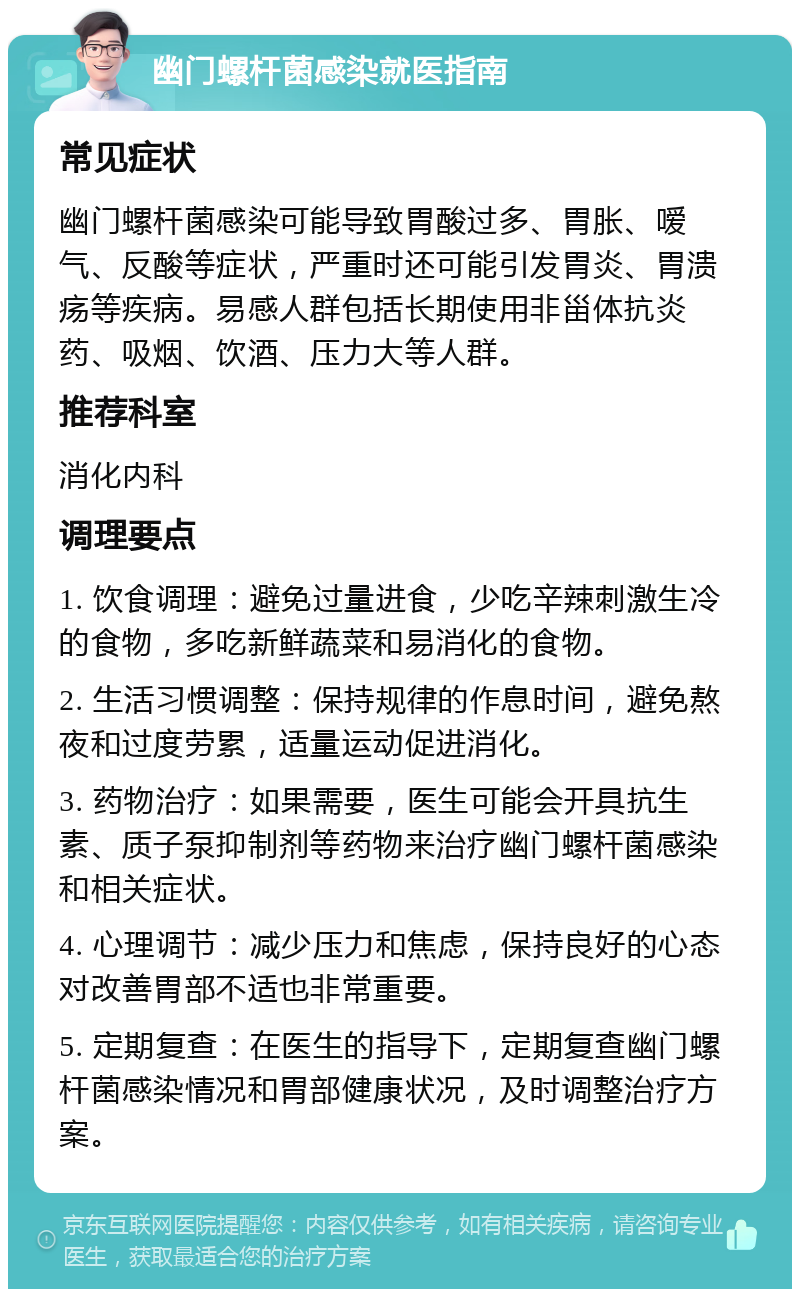 幽门螺杆菌感染就医指南 常见症状 幽门螺杆菌感染可能导致胃酸过多、胃胀、嗳气、反酸等症状，严重时还可能引发胃炎、胃溃疡等疾病。易感人群包括长期使用非甾体抗炎药、吸烟、饮酒、压力大等人群。 推荐科室 消化内科 调理要点 1. 饮食调理：避免过量进食，少吃辛辣刺激生冷的食物，多吃新鲜蔬菜和易消化的食物。 2. 生活习惯调整：保持规律的作息时间，避免熬夜和过度劳累，适量运动促进消化。 3. 药物治疗：如果需要，医生可能会开具抗生素、质子泵抑制剂等药物来治疗幽门螺杆菌感染和相关症状。 4. 心理调节：减少压力和焦虑，保持良好的心态对改善胃部不适也非常重要。 5. 定期复查：在医生的指导下，定期复查幽门螺杆菌感染情况和胃部健康状况，及时调整治疗方案。