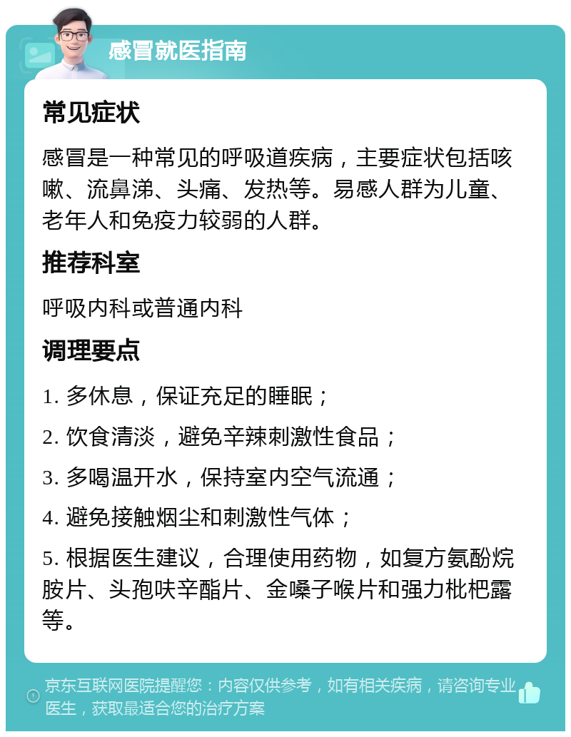 感冒就医指南 常见症状 感冒是一种常见的呼吸道疾病，主要症状包括咳嗽、流鼻涕、头痛、发热等。易感人群为儿童、老年人和免疫力较弱的人群。 推荐科室 呼吸内科或普通内科 调理要点 1. 多休息，保证充足的睡眠； 2. 饮食清淡，避免辛辣刺激性食品； 3. 多喝温开水，保持室内空气流通； 4. 避免接触烟尘和刺激性气体； 5. 根据医生建议，合理使用药物，如复方氨酚烷胺片、头孢呋辛酯片、金嗓子喉片和强力枇杷露等。