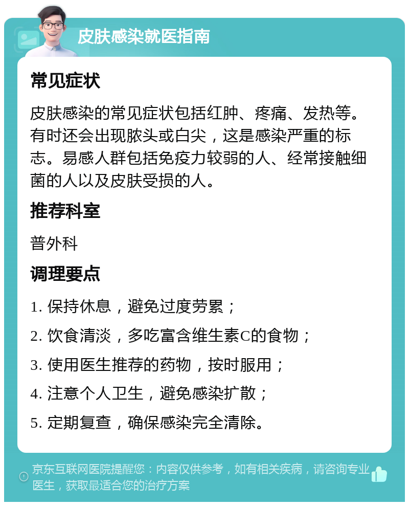 皮肤感染就医指南 常见症状 皮肤感染的常见症状包括红肿、疼痛、发热等。有时还会出现脓头或白尖，这是感染严重的标志。易感人群包括免疫力较弱的人、经常接触细菌的人以及皮肤受损的人。 推荐科室 普外科 调理要点 1. 保持休息，避免过度劳累； 2. 饮食清淡，多吃富含维生素C的食物； 3. 使用医生推荐的药物，按时服用； 4. 注意个人卫生，避免感染扩散； 5. 定期复查，确保感染完全清除。