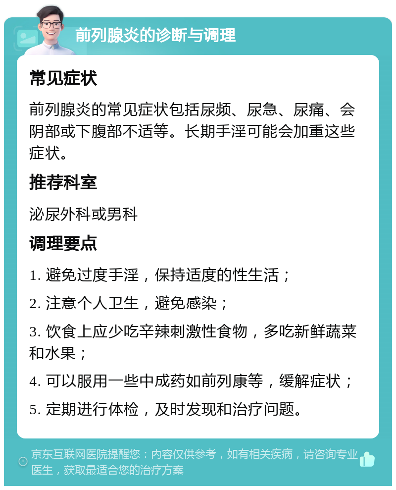 前列腺炎的诊断与调理 常见症状 前列腺炎的常见症状包括尿频、尿急、尿痛、会阴部或下腹部不适等。长期手淫可能会加重这些症状。 推荐科室 泌尿外科或男科 调理要点 1. 避免过度手淫，保持适度的性生活； 2. 注意个人卫生，避免感染； 3. 饮食上应少吃辛辣刺激性食物，多吃新鲜蔬菜和水果； 4. 可以服用一些中成药如前列康等，缓解症状； 5. 定期进行体检，及时发现和治疗问题。