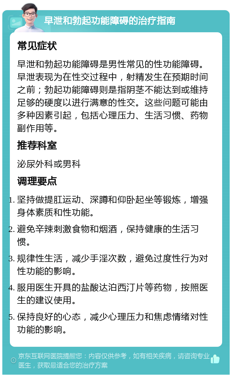 早泄和勃起功能障碍的治疗指南 常见症状 早泄和勃起功能障碍是男性常见的性功能障碍。早泄表现为在性交过程中，射精发生在预期时间之前；勃起功能障碍则是指阴茎不能达到或维持足够的硬度以进行满意的性交。这些问题可能由多种因素引起，包括心理压力、生活习惯、药物副作用等。 推荐科室 泌尿外科或男科 调理要点 坚持做提肛运动、深蹲和仰卧起坐等锻炼，增强身体素质和性功能。 避免辛辣刺激食物和烟酒，保持健康的生活习惯。 规律性生活，减少手淫次数，避免过度性行为对性功能的影响。 服用医生开具的盐酸达泊西汀片等药物，按照医生的建议使用。 保持良好的心态，减少心理压力和焦虑情绪对性功能的影响。