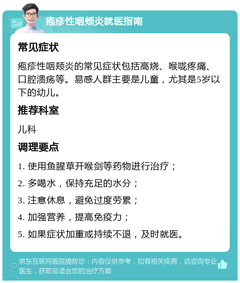 疱疹性咽颊炎就医指南 常见症状 疱疹性咽颊炎的常见症状包括高烧、喉咙疼痛、口腔溃疡等。易感人群主要是儿童，尤其是5岁以下的幼儿。 推荐科室 儿科 调理要点 1. 使用鱼腥草开喉剑等药物进行治疗； 2. 多喝水，保持充足的水分； 3. 注意休息，避免过度劳累； 4. 加强营养，提高免疫力； 5. 如果症状加重或持续不退，及时就医。