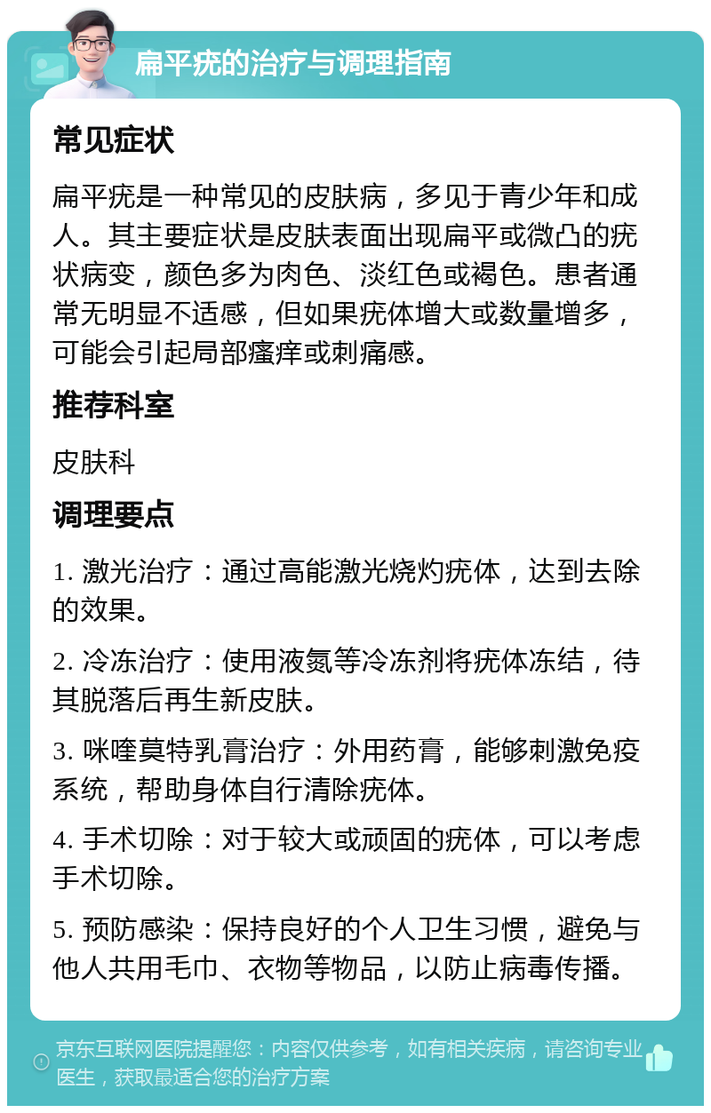 扁平疣的治疗与调理指南 常见症状 扁平疣是一种常见的皮肤病，多见于青少年和成人。其主要症状是皮肤表面出现扁平或微凸的疣状病变，颜色多为肉色、淡红色或褐色。患者通常无明显不适感，但如果疣体增大或数量增多，可能会引起局部瘙痒或刺痛感。 推荐科室 皮肤科 调理要点 1. 激光治疗：通过高能激光烧灼疣体，达到去除的效果。 2. 冷冻治疗：使用液氮等冷冻剂将疣体冻结，待其脱落后再生新皮肤。 3. 咪喹莫特乳膏治疗：外用药膏，能够刺激免疫系统，帮助身体自行清除疣体。 4. 手术切除：对于较大或顽固的疣体，可以考虑手术切除。 5. 预防感染：保持良好的个人卫生习惯，避免与他人共用毛巾、衣物等物品，以防止病毒传播。