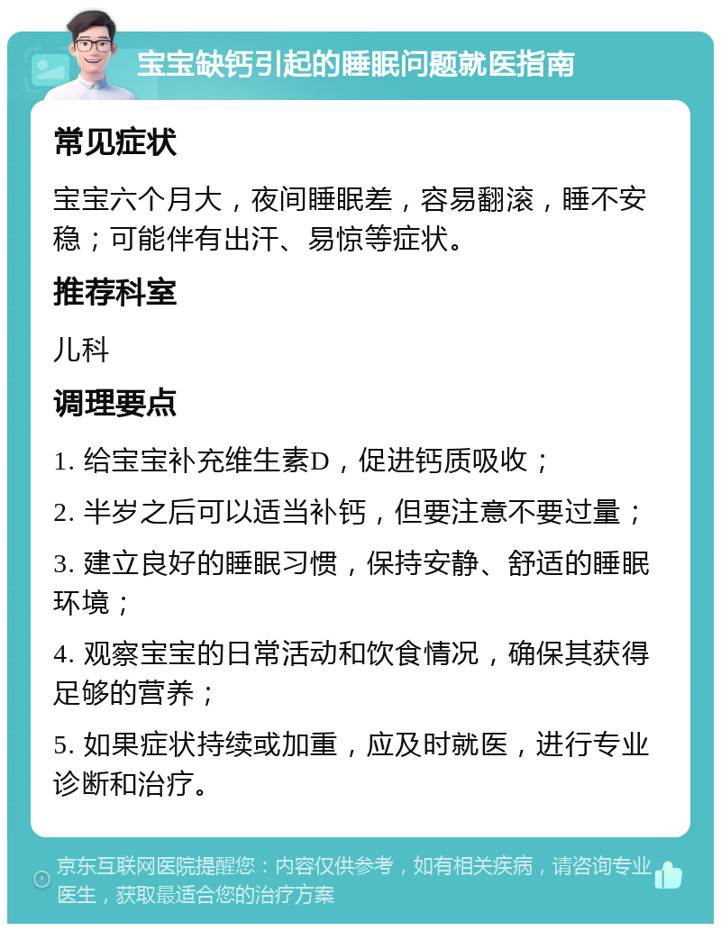 宝宝缺钙引起的睡眠问题就医指南 常见症状 宝宝六个月大，夜间睡眠差，容易翻滚，睡不安稳；可能伴有出汗、易惊等症状。 推荐科室 儿科 调理要点 1. 给宝宝补充维生素D，促进钙质吸收； 2. 半岁之后可以适当补钙，但要注意不要过量； 3. 建立良好的睡眠习惯，保持安静、舒适的睡眠环境； 4. 观察宝宝的日常活动和饮食情况，确保其获得足够的营养； 5. 如果症状持续或加重，应及时就医，进行专业诊断和治疗。