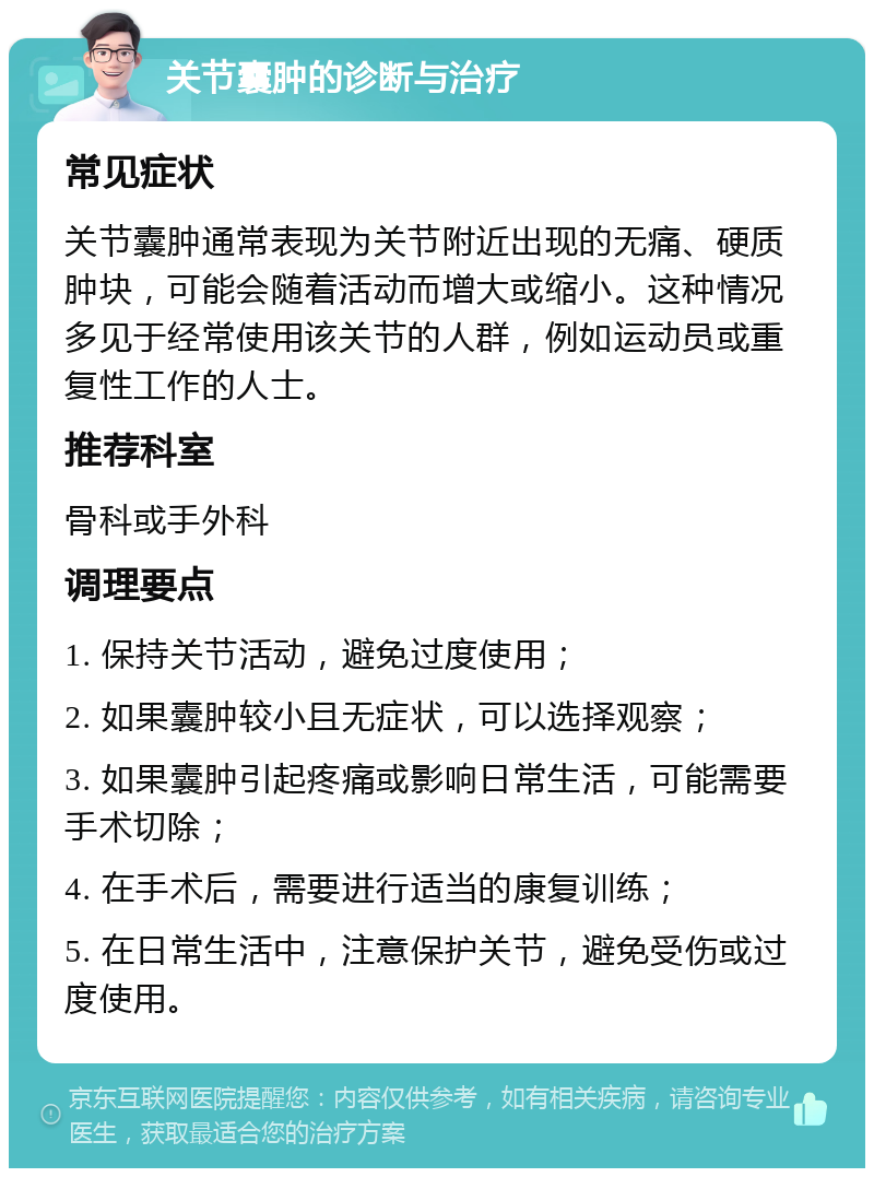 关节囊肿的诊断与治疗 常见症状 关节囊肿通常表现为关节附近出现的无痛、硬质肿块，可能会随着活动而增大或缩小。这种情况多见于经常使用该关节的人群，例如运动员或重复性工作的人士。 推荐科室 骨科或手外科 调理要点 1. 保持关节活动，避免过度使用； 2. 如果囊肿较小且无症状，可以选择观察； 3. 如果囊肿引起疼痛或影响日常生活，可能需要手术切除； 4. 在手术后，需要进行适当的康复训练； 5. 在日常生活中，注意保护关节，避免受伤或过度使用。