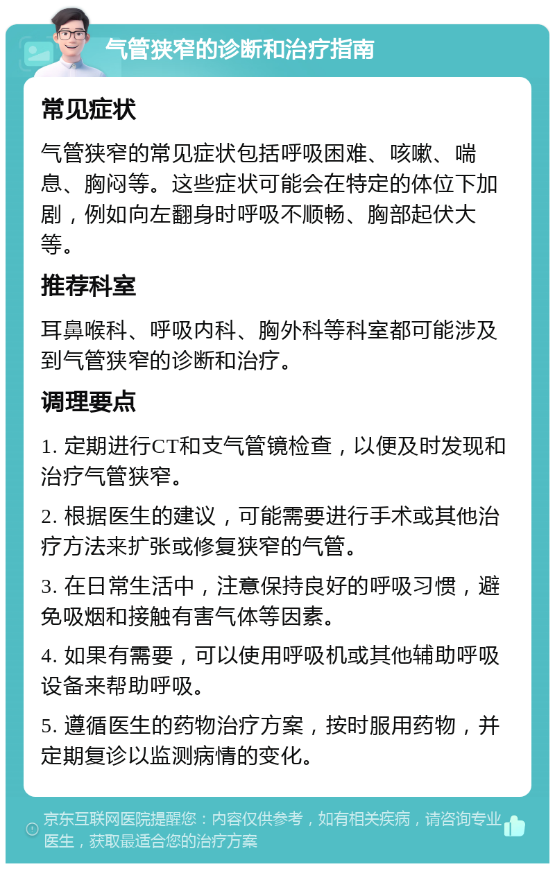 气管狭窄的诊断和治疗指南 常见症状 气管狭窄的常见症状包括呼吸困难、咳嗽、喘息、胸闷等。这些症状可能会在特定的体位下加剧，例如向左翻身时呼吸不顺畅、胸部起伏大等。 推荐科室 耳鼻喉科、呼吸内科、胸外科等科室都可能涉及到气管狭窄的诊断和治疗。 调理要点 1. 定期进行CT和支气管镜检查，以便及时发现和治疗气管狭窄。 2. 根据医生的建议，可能需要进行手术或其他治疗方法来扩张或修复狭窄的气管。 3. 在日常生活中，注意保持良好的呼吸习惯，避免吸烟和接触有害气体等因素。 4. 如果有需要，可以使用呼吸机或其他辅助呼吸设备来帮助呼吸。 5. 遵循医生的药物治疗方案，按时服用药物，并定期复诊以监测病情的变化。