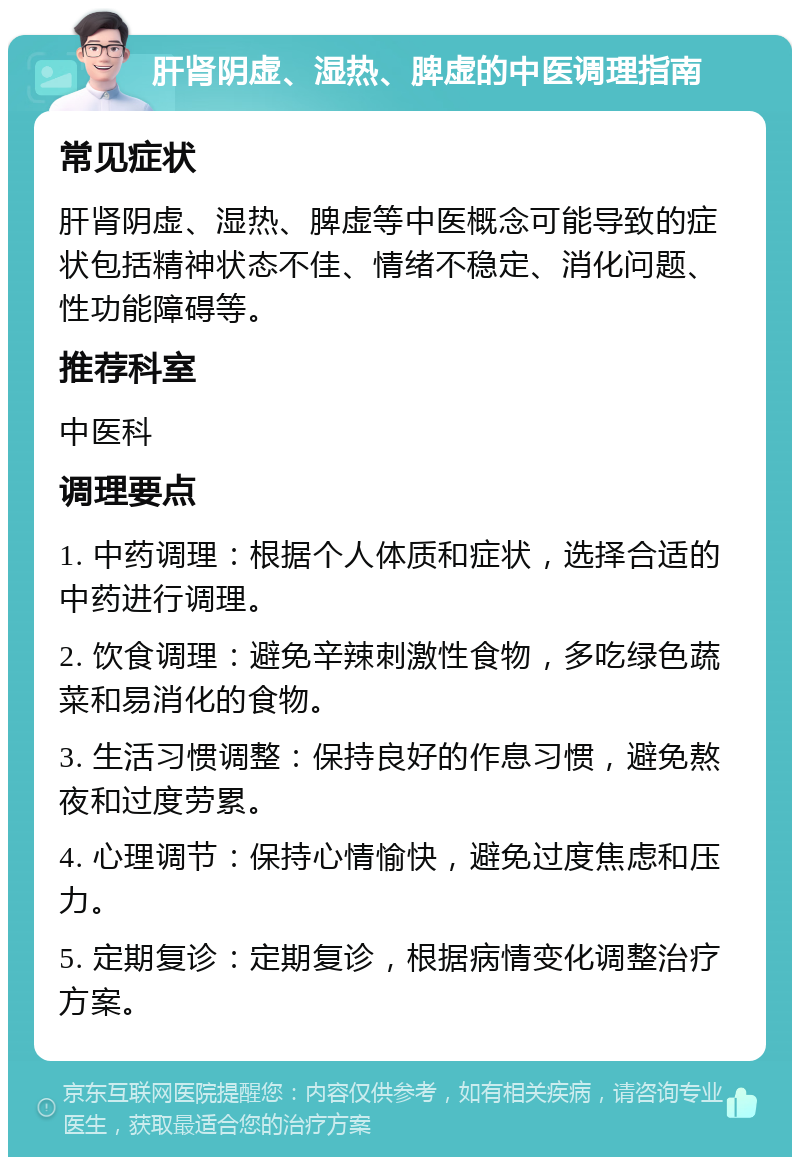 肝肾阴虚、湿热、脾虚的中医调理指南 常见症状 肝肾阴虚、湿热、脾虚等中医概念可能导致的症状包括精神状态不佳、情绪不稳定、消化问题、性功能障碍等。 推荐科室 中医科 调理要点 1. 中药调理：根据个人体质和症状，选择合适的中药进行调理。 2. 饮食调理：避免辛辣刺激性食物，多吃绿色蔬菜和易消化的食物。 3. 生活习惯调整：保持良好的作息习惯，避免熬夜和过度劳累。 4. 心理调节：保持心情愉快，避免过度焦虑和压力。 5. 定期复诊：定期复诊，根据病情变化调整治疗方案。