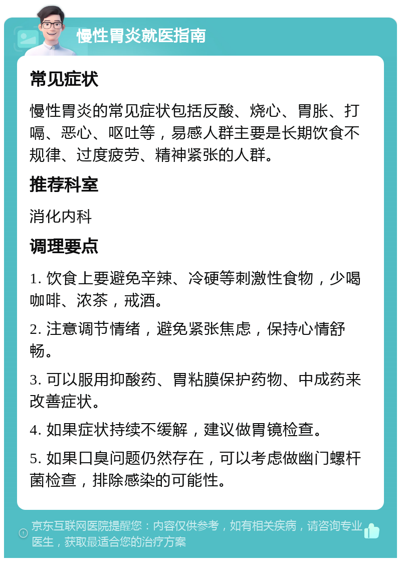 慢性胃炎就医指南 常见症状 慢性胃炎的常见症状包括反酸、烧心、胃胀、打嗝、恶心、呕吐等，易感人群主要是长期饮食不规律、过度疲劳、精神紧张的人群。 推荐科室 消化内科 调理要点 1. 饮食上要避免辛辣、冷硬等刺激性食物，少喝咖啡、浓茶，戒酒。 2. 注意调节情绪，避免紧张焦虑，保持心情舒畅。 3. 可以服用抑酸药、胃粘膜保护药物、中成药来改善症状。 4. 如果症状持续不缓解，建议做胃镜检查。 5. 如果口臭问题仍然存在，可以考虑做幽门螺杆菌检查，排除感染的可能性。