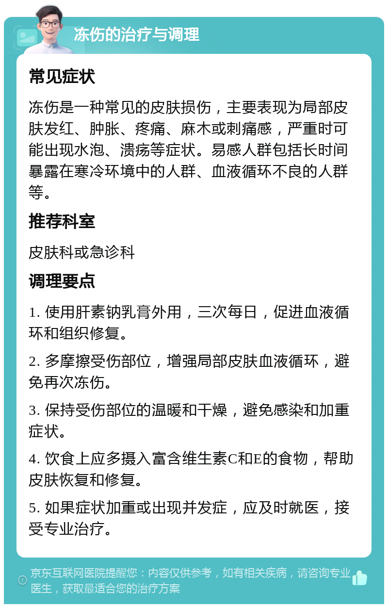 冻伤的治疗与调理 常见症状 冻伤是一种常见的皮肤损伤，主要表现为局部皮肤发红、肿胀、疼痛、麻木或刺痛感，严重时可能出现水泡、溃疡等症状。易感人群包括长时间暴露在寒冷环境中的人群、血液循环不良的人群等。 推荐科室 皮肤科或急诊科 调理要点 1. 使用肝素钠乳膏外用，三次每日，促进血液循环和组织修复。 2. 多摩擦受伤部位，增强局部皮肤血液循环，避免再次冻伤。 3. 保持受伤部位的温暖和干燥，避免感染和加重症状。 4. 饮食上应多摄入富含维生素C和E的食物，帮助皮肤恢复和修复。 5. 如果症状加重或出现并发症，应及时就医，接受专业治疗。