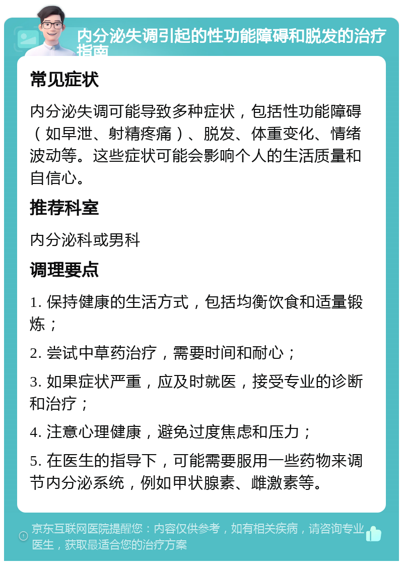 内分泌失调引起的性功能障碍和脱发的治疗指南 常见症状 内分泌失调可能导致多种症状，包括性功能障碍（如早泄、射精疼痛）、脱发、体重变化、情绪波动等。这些症状可能会影响个人的生活质量和自信心。 推荐科室 内分泌科或男科 调理要点 1. 保持健康的生活方式，包括均衡饮食和适量锻炼； 2. 尝试中草药治疗，需要时间和耐心； 3. 如果症状严重，应及时就医，接受专业的诊断和治疗； 4. 注意心理健康，避免过度焦虑和压力； 5. 在医生的指导下，可能需要服用一些药物来调节内分泌系统，例如甲状腺素、雌激素等。