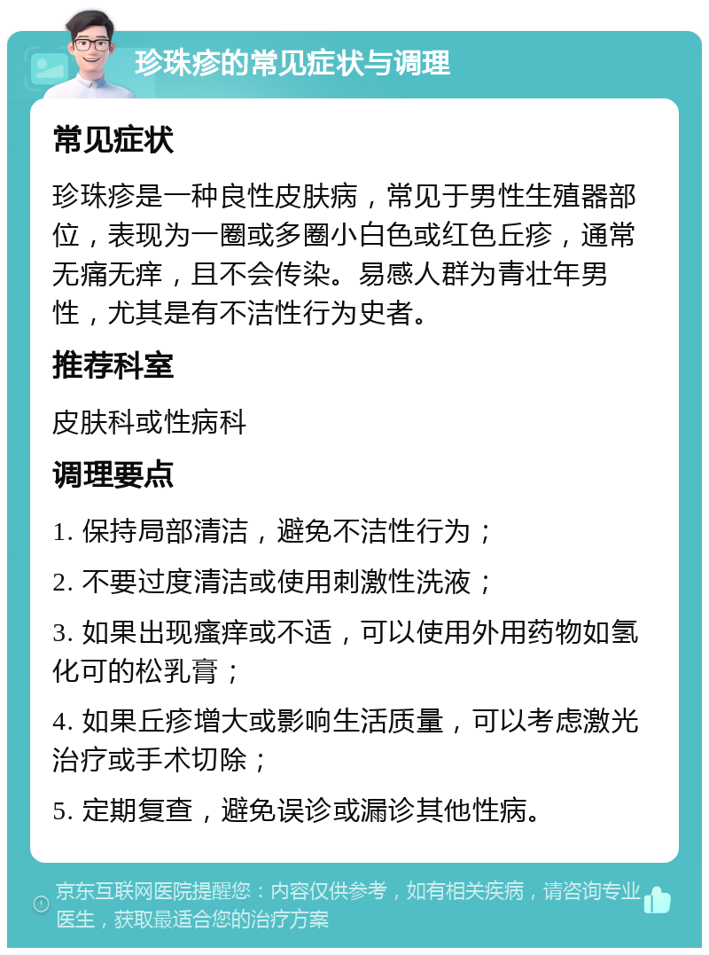 珍珠疹的常见症状与调理 常见症状 珍珠疹是一种良性皮肤病，常见于男性生殖器部位，表现为一圈或多圈小白色或红色丘疹，通常无痛无痒，且不会传染。易感人群为青壮年男性，尤其是有不洁性行为史者。 推荐科室 皮肤科或性病科 调理要点 1. 保持局部清洁，避免不洁性行为； 2. 不要过度清洁或使用刺激性洗液； 3. 如果出现瘙痒或不适，可以使用外用药物如氢化可的松乳膏； 4. 如果丘疹增大或影响生活质量，可以考虑激光治疗或手术切除； 5. 定期复查，避免误诊或漏诊其他性病。