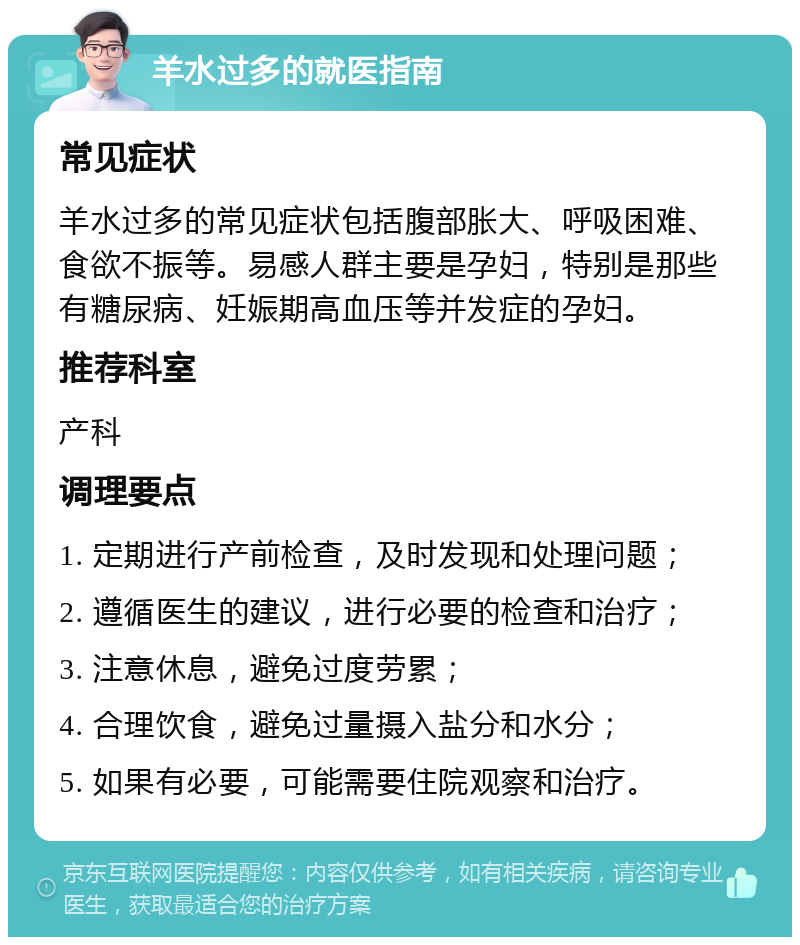 羊水过多的就医指南 常见症状 羊水过多的常见症状包括腹部胀大、呼吸困难、食欲不振等。易感人群主要是孕妇，特别是那些有糖尿病、妊娠期高血压等并发症的孕妇。 推荐科室 产科 调理要点 1. 定期进行产前检查，及时发现和处理问题； 2. 遵循医生的建议，进行必要的检查和治疗； 3. 注意休息，避免过度劳累； 4. 合理饮食，避免过量摄入盐分和水分； 5. 如果有必要，可能需要住院观察和治疗。